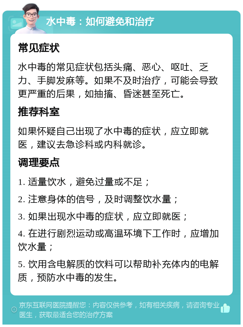 水中毒：如何避免和治疗 常见症状 水中毒的常见症状包括头痛、恶心、呕吐、乏力、手脚发麻等。如果不及时治疗，可能会导致更严重的后果，如抽搐、昏迷甚至死亡。 推荐科室 如果怀疑自己出现了水中毒的症状，应立即就医，建议去急诊科或内科就诊。 调理要点 1. 适量饮水，避免过量或不足； 2. 注意身体的信号，及时调整饮水量； 3. 如果出现水中毒的症状，应立即就医； 4. 在进行剧烈运动或高温环境下工作时，应增加饮水量； 5. 饮用含电解质的饮料可以帮助补充体内的电解质，预防水中毒的发生。