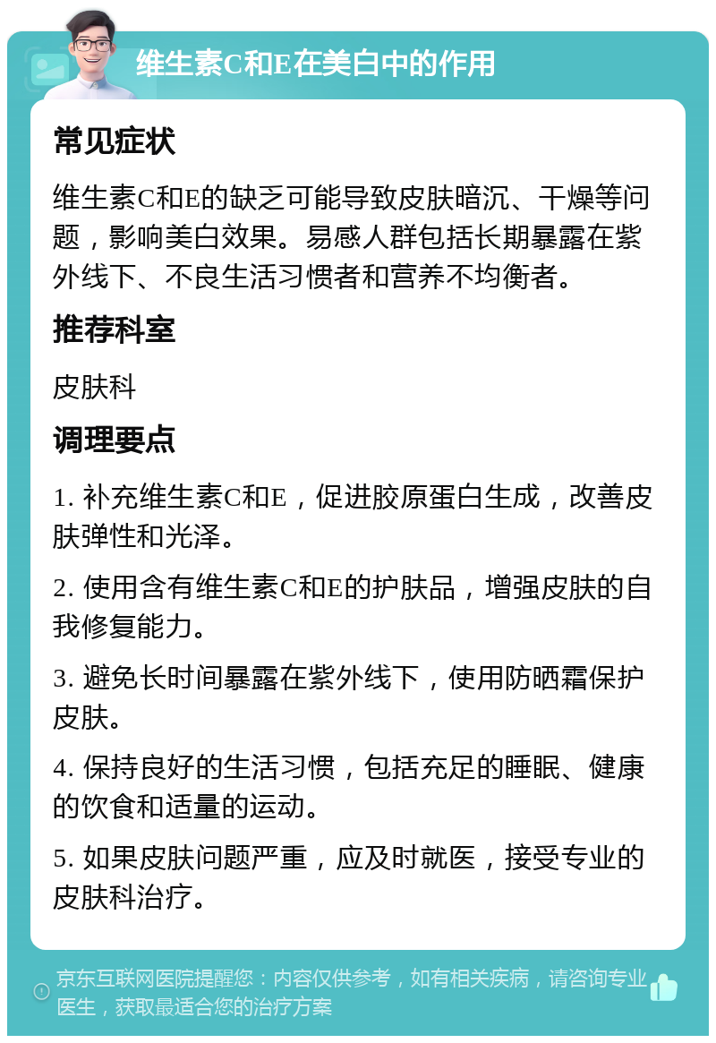 维生素C和E在美白中的作用 常见症状 维生素C和E的缺乏可能导致皮肤暗沉、干燥等问题，影响美白效果。易感人群包括长期暴露在紫外线下、不良生活习惯者和营养不均衡者。 推荐科室 皮肤科 调理要点 1. 补充维生素C和E，促进胶原蛋白生成，改善皮肤弹性和光泽。 2. 使用含有维生素C和E的护肤品，增强皮肤的自我修复能力。 3. 避免长时间暴露在紫外线下，使用防晒霜保护皮肤。 4. 保持良好的生活习惯，包括充足的睡眠、健康的饮食和适量的运动。 5. 如果皮肤问题严重，应及时就医，接受专业的皮肤科治疗。