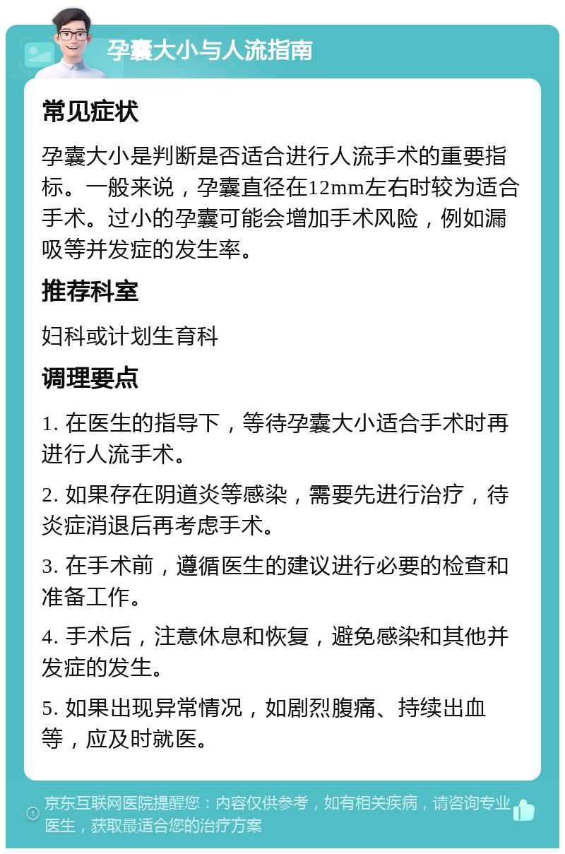 孕囊大小与人流指南 常见症状 孕囊大小是判断是否适合进行人流手术的重要指标。一般来说，孕囊直径在12mm左右时较为适合手术。过小的孕囊可能会增加手术风险，例如漏吸等并发症的发生率。 推荐科室 妇科或计划生育科 调理要点 1. 在医生的指导下，等待孕囊大小适合手术时再进行人流手术。 2. 如果存在阴道炎等感染，需要先进行治疗，待炎症消退后再考虑手术。 3. 在手术前，遵循医生的建议进行必要的检查和准备工作。 4. 手术后，注意休息和恢复，避免感染和其他并发症的发生。 5. 如果出现异常情况，如剧烈腹痛、持续出血等，应及时就医。