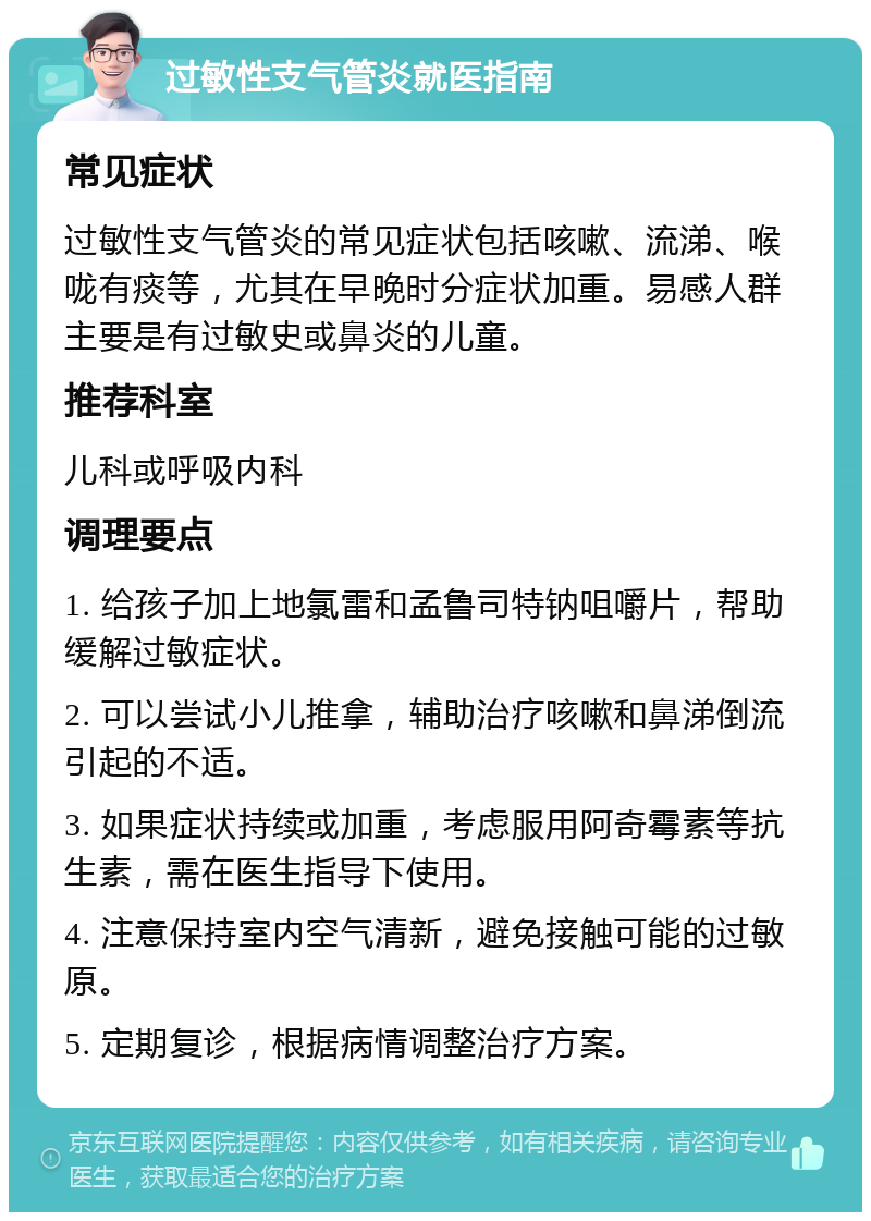 过敏性支气管炎就医指南 常见症状 过敏性支气管炎的常见症状包括咳嗽、流涕、喉咙有痰等，尤其在早晚时分症状加重。易感人群主要是有过敏史或鼻炎的儿童。 推荐科室 儿科或呼吸内科 调理要点 1. 给孩子加上地氯雷和孟鲁司特钠咀嚼片，帮助缓解过敏症状。 2. 可以尝试小儿推拿，辅助治疗咳嗽和鼻涕倒流引起的不适。 3. 如果症状持续或加重，考虑服用阿奇霉素等抗生素，需在医生指导下使用。 4. 注意保持室内空气清新，避免接触可能的过敏原。 5. 定期复诊，根据病情调整治疗方案。