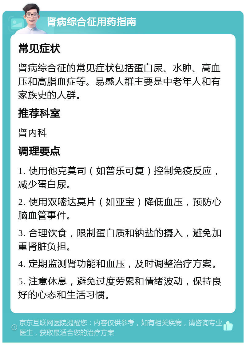 肾病综合征用药指南 常见症状 肾病综合征的常见症状包括蛋白尿、水肿、高血压和高脂血症等。易感人群主要是中老年人和有家族史的人群。 推荐科室 肾内科 调理要点 1. 使用他克莫司（如普乐可复）控制免疫反应，减少蛋白尿。 2. 使用双嘧达莫片（如亚宝）降低血压，预防心脑血管事件。 3. 合理饮食，限制蛋白质和钠盐的摄入，避免加重肾脏负担。 4. 定期监测肾功能和血压，及时调整治疗方案。 5. 注意休息，避免过度劳累和情绪波动，保持良好的心态和生活习惯。