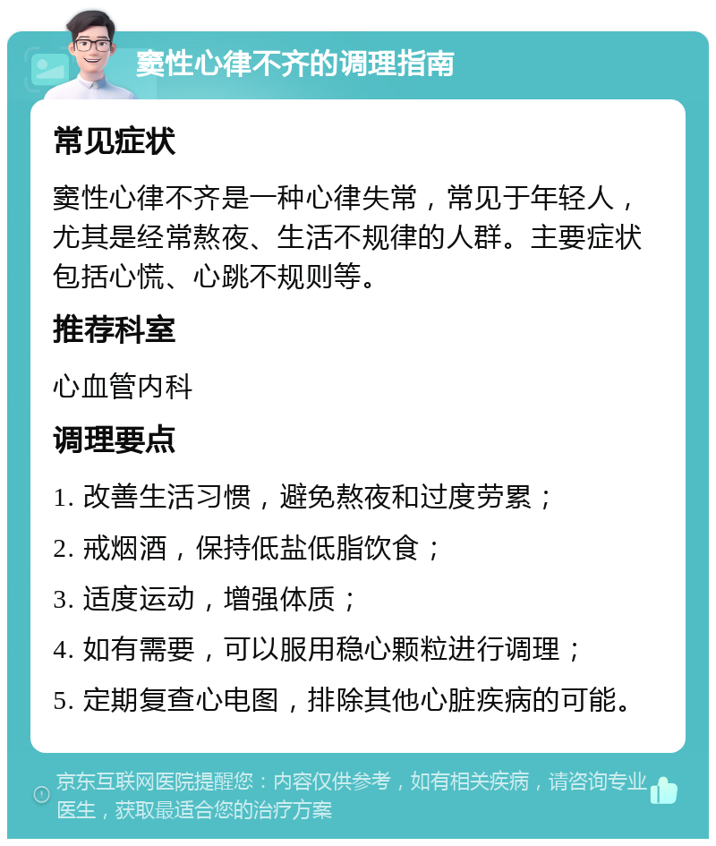 窦性心律不齐的调理指南 常见症状 窦性心律不齐是一种心律失常，常见于年轻人，尤其是经常熬夜、生活不规律的人群。主要症状包括心慌、心跳不规则等。 推荐科室 心血管内科 调理要点 1. 改善生活习惯，避免熬夜和过度劳累； 2. 戒烟酒，保持低盐低脂饮食； 3. 适度运动，增强体质； 4. 如有需要，可以服用稳心颗粒进行调理； 5. 定期复查心电图，排除其他心脏疾病的可能。