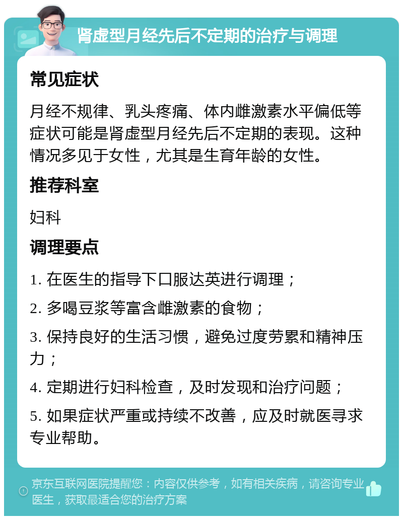 肾虚型月经先后不定期的治疗与调理 常见症状 月经不规律、乳头疼痛、体内雌激素水平偏低等症状可能是肾虚型月经先后不定期的表现。这种情况多见于女性，尤其是生育年龄的女性。 推荐科室 妇科 调理要点 1. 在医生的指导下口服达英进行调理； 2. 多喝豆浆等富含雌激素的食物； 3. 保持良好的生活习惯，避免过度劳累和精神压力； 4. 定期进行妇科检查，及时发现和治疗问题； 5. 如果症状严重或持续不改善，应及时就医寻求专业帮助。