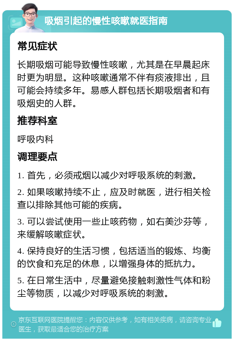 吸烟引起的慢性咳嗽就医指南 常见症状 长期吸烟可能导致慢性咳嗽，尤其是在早晨起床时更为明显。这种咳嗽通常不伴有痰液排出，且可能会持续多年。易感人群包括长期吸烟者和有吸烟史的人群。 推荐科室 呼吸内科 调理要点 1. 首先，必须戒烟以减少对呼吸系统的刺激。 2. 如果咳嗽持续不止，应及时就医，进行相关检查以排除其他可能的疾病。 3. 可以尝试使用一些止咳药物，如右美沙芬等，来缓解咳嗽症状。 4. 保持良好的生活习惯，包括适当的锻炼、均衡的饮食和充足的休息，以增强身体的抵抗力。 5. 在日常生活中，尽量避免接触刺激性气体和粉尘等物质，以减少对呼吸系统的刺激。