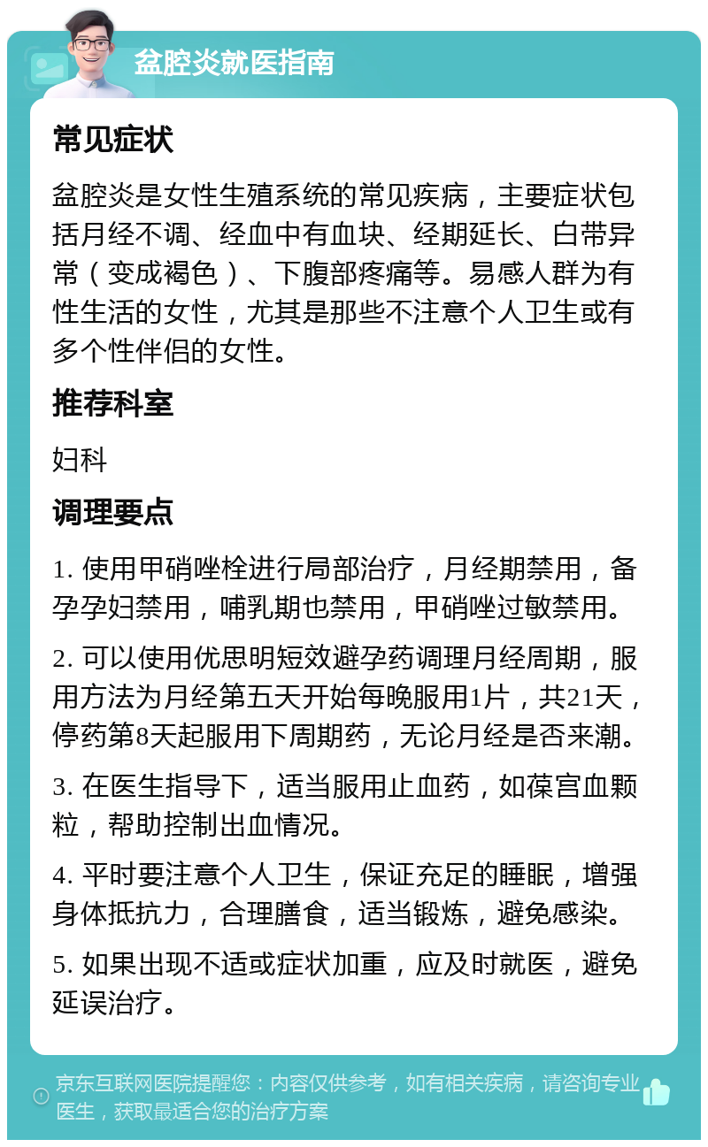 盆腔炎就医指南 常见症状 盆腔炎是女性生殖系统的常见疾病，主要症状包括月经不调、经血中有血块、经期延长、白带异常（变成褐色）、下腹部疼痛等。易感人群为有性生活的女性，尤其是那些不注意个人卫生或有多个性伴侣的女性。 推荐科室 妇科 调理要点 1. 使用甲硝唑栓进行局部治疗，月经期禁用，备孕孕妇禁用，哺乳期也禁用，甲硝唑过敏禁用。 2. 可以使用优思明短效避孕药调理月经周期，服用方法为月经第五天开始每晚服用1片，共21天，停药第8天起服用下周期药，无论月经是否来潮。 3. 在医生指导下，适当服用止血药，如葆宫血颗粒，帮助控制出血情况。 4. 平时要注意个人卫生，保证充足的睡眠，增强身体抵抗力，合理膳食，适当锻炼，避免感染。 5. 如果出现不适或症状加重，应及时就医，避免延误治疗。