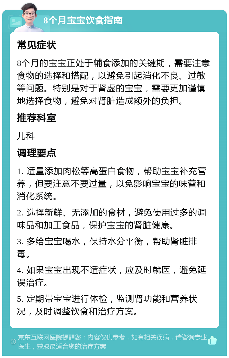 8个月宝宝饮食指南 常见症状 8个月的宝宝正处于辅食添加的关键期，需要注意食物的选择和搭配，以避免引起消化不良、过敏等问题。特别是对于肾虚的宝宝，需要更加谨慎地选择食物，避免对肾脏造成额外的负担。 推荐科室 儿科 调理要点 1. 适量添加肉松等高蛋白食物，帮助宝宝补充营养，但要注意不要过量，以免影响宝宝的味蕾和消化系统。 2. 选择新鲜、无添加的食材，避免使用过多的调味品和加工食品，保护宝宝的肾脏健康。 3. 多给宝宝喝水，保持水分平衡，帮助肾脏排毒。 4. 如果宝宝出现不适症状，应及时就医，避免延误治疗。 5. 定期带宝宝进行体检，监测肾功能和营养状况，及时调整饮食和治疗方案。