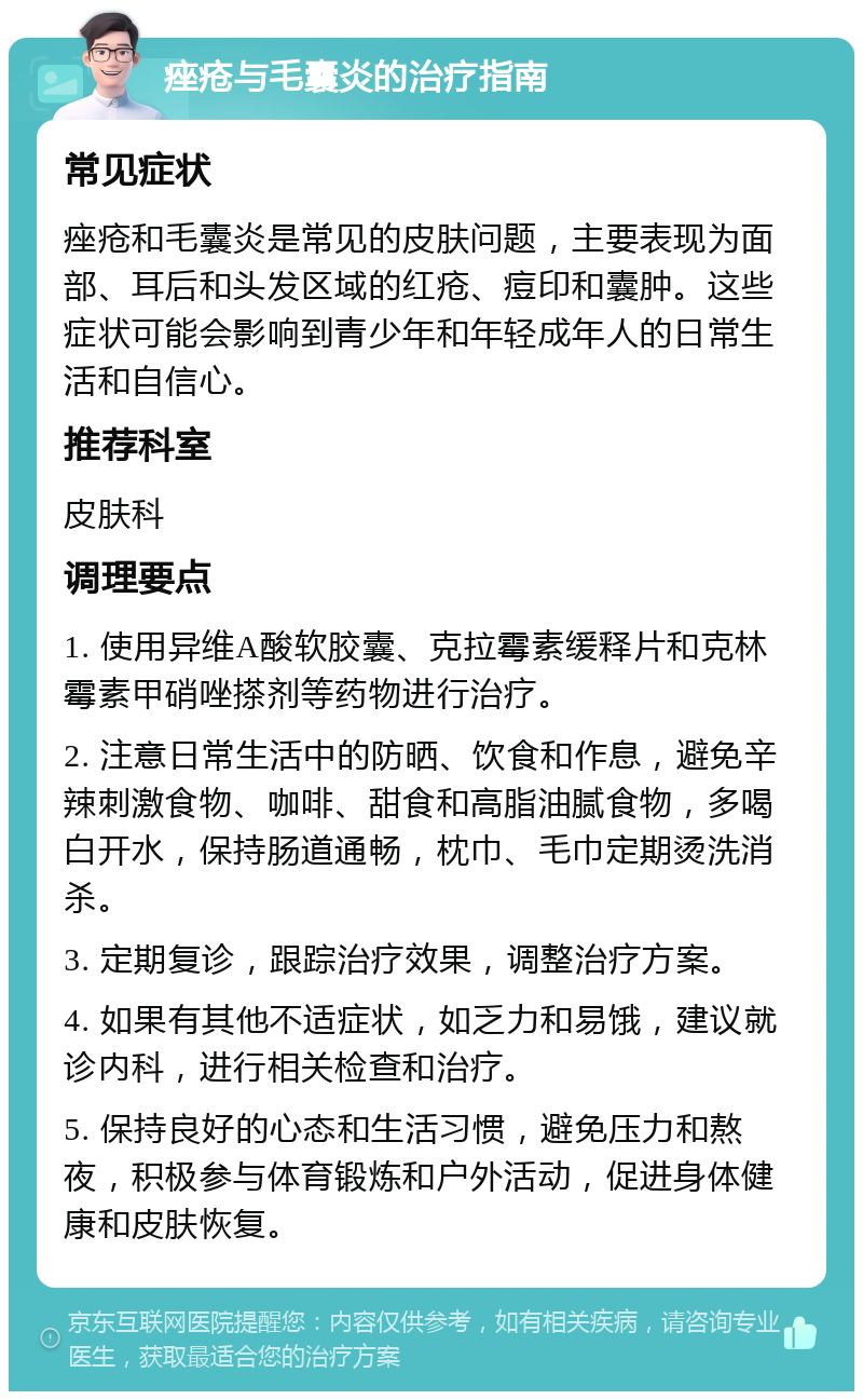 痤疮与毛囊炎的治疗指南 常见症状 痤疮和毛囊炎是常见的皮肤问题，主要表现为面部、耳后和头发区域的红疮、痘印和囊肿。这些症状可能会影响到青少年和年轻成年人的日常生活和自信心。 推荐科室 皮肤科 调理要点 1. 使用异维A酸软胶囊、克拉霉素缓释片和克林霉素甲硝唑搽剂等药物进行治疗。 2. 注意日常生活中的防晒、饮食和作息，避免辛辣刺激食物、咖啡、甜食和高脂油腻食物，多喝白开水，保持肠道通畅，枕巾、毛巾定期烫洗消杀。 3. 定期复诊，跟踪治疗效果，调整治疗方案。 4. 如果有其他不适症状，如乏力和易饿，建议就诊内科，进行相关检查和治疗。 5. 保持良好的心态和生活习惯，避免压力和熬夜，积极参与体育锻炼和户外活动，促进身体健康和皮肤恢复。