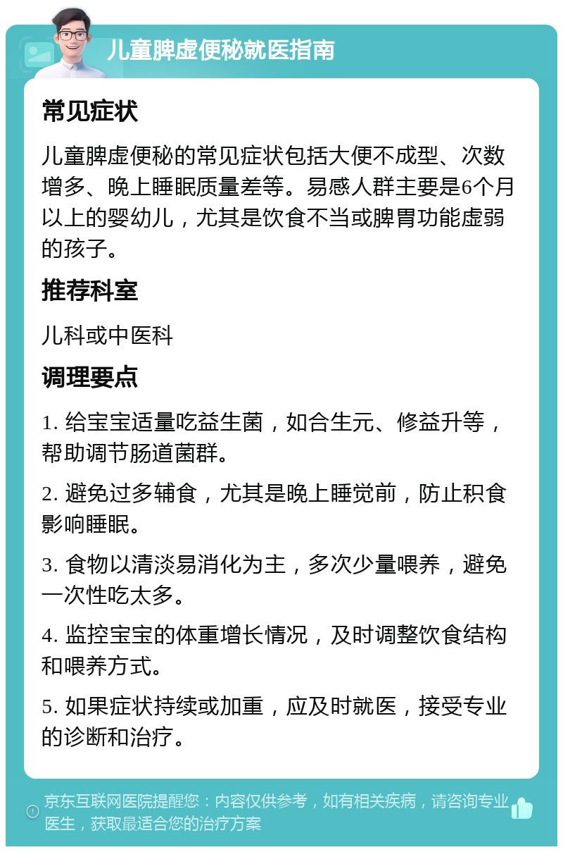 儿童脾虚便秘就医指南 常见症状 儿童脾虚便秘的常见症状包括大便不成型、次数增多、晚上睡眠质量差等。易感人群主要是6个月以上的婴幼儿，尤其是饮食不当或脾胃功能虚弱的孩子。 推荐科室 儿科或中医科 调理要点 1. 给宝宝适量吃益生菌，如合生元、修益升等，帮助调节肠道菌群。 2. 避免过多辅食，尤其是晚上睡觉前，防止积食影响睡眠。 3. 食物以清淡易消化为主，多次少量喂养，避免一次性吃太多。 4. 监控宝宝的体重增长情况，及时调整饮食结构和喂养方式。 5. 如果症状持续或加重，应及时就医，接受专业的诊断和治疗。