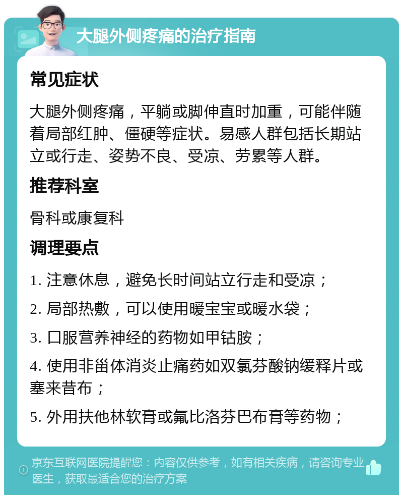 大腿外侧疼痛的治疗指南 常见症状 大腿外侧疼痛，平躺或脚伸直时加重，可能伴随着局部红肿、僵硬等症状。易感人群包括长期站立或行走、姿势不良、受凉、劳累等人群。 推荐科室 骨科或康复科 调理要点 1. 注意休息，避免长时间站立行走和受凉； 2. 局部热敷，可以使用暖宝宝或暖水袋； 3. 口服营养神经的药物如甲钴胺； 4. 使用非甾体消炎止痛药如双氯芬酸钠缓释片或塞来昔布； 5. 外用扶他林软膏或氟比洛芬巴布膏等药物；