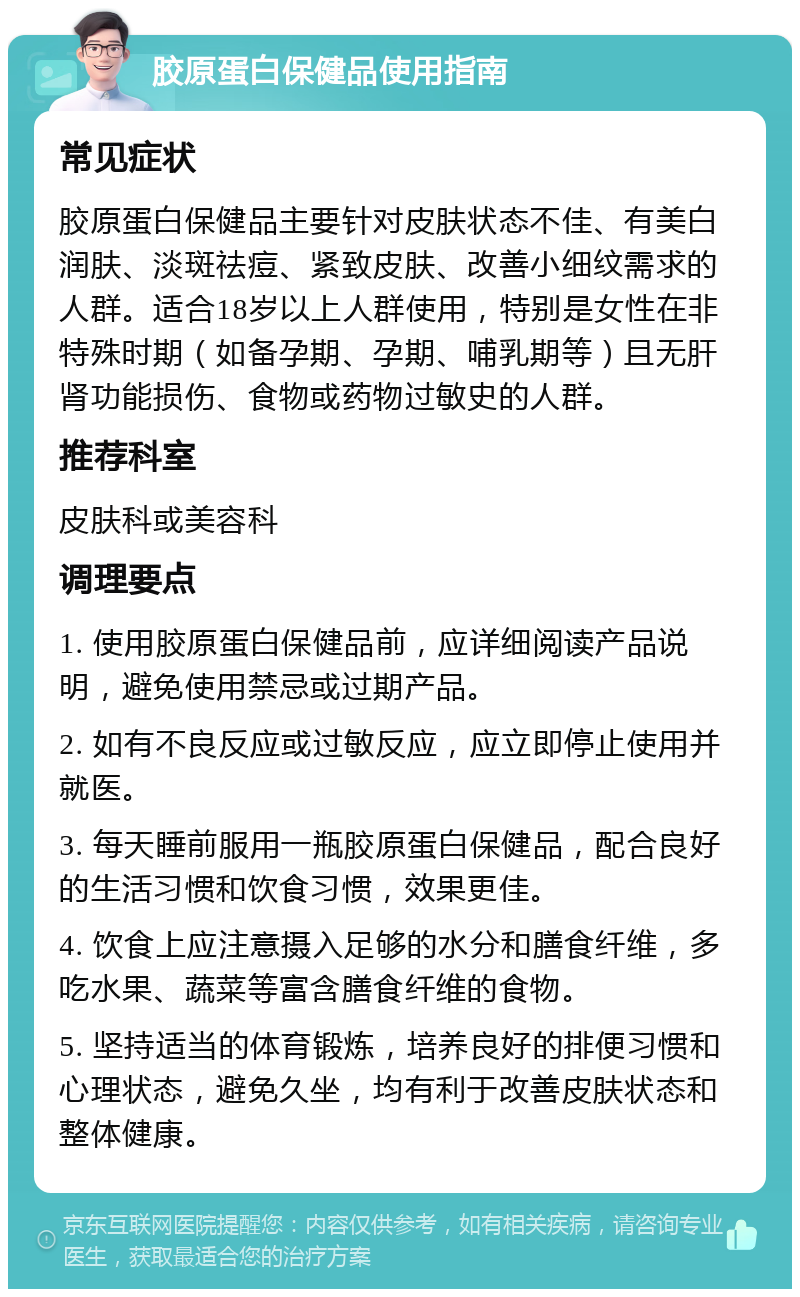 胶原蛋白保健品使用指南 常见症状 胶原蛋白保健品主要针对皮肤状态不佳、有美白润肤、淡斑祛痘、紧致皮肤、改善小细纹需求的人群。适合18岁以上人群使用，特别是女性在非特殊时期（如备孕期、孕期、哺乳期等）且无肝肾功能损伤、食物或药物过敏史的人群。 推荐科室 皮肤科或美容科 调理要点 1. 使用胶原蛋白保健品前，应详细阅读产品说明，避免使用禁忌或过期产品。 2. 如有不良反应或过敏反应，应立即停止使用并就医。 3. 每天睡前服用一瓶胶原蛋白保健品，配合良好的生活习惯和饮食习惯，效果更佳。 4. 饮食上应注意摄入足够的水分和膳食纤维，多吃水果、蔬菜等富含膳食纤维的食物。 5. 坚持适当的体育锻炼，培养良好的排便习惯和心理状态，避免久坐，均有利于改善皮肤状态和整体健康。