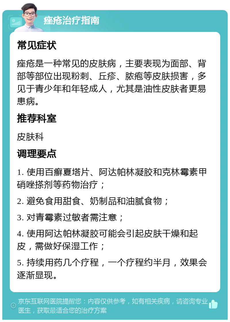 痤疮治疗指南 常见症状 痤疮是一种常见的皮肤病，主要表现为面部、背部等部位出现粉刺、丘疹、脓疱等皮肤损害，多见于青少年和年轻成人，尤其是油性皮肤者更易患病。 推荐科室 皮肤科 调理要点 1. 使用百癣夏塔片、阿达帕林凝胶和克林霉素甲硝唑搽剂等药物治疗； 2. 避免食用甜食、奶制品和油腻食物； 3. 对青霉素过敏者需注意； 4. 使用阿达帕林凝胶可能会引起皮肤干燥和起皮，需做好保湿工作； 5. 持续用药几个疗程，一个疗程约半月，效果会逐渐显现。