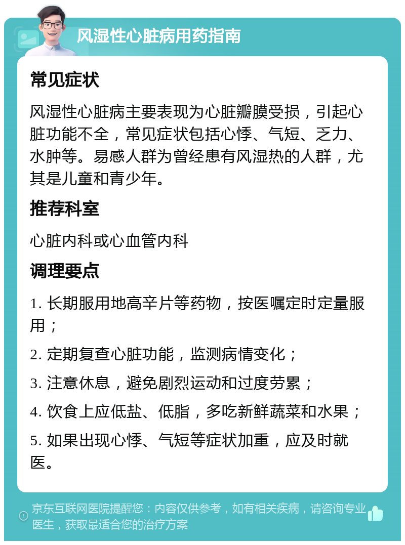 风湿性心脏病用药指南 常见症状 风湿性心脏病主要表现为心脏瓣膜受损，引起心脏功能不全，常见症状包括心悸、气短、乏力、水肿等。易感人群为曾经患有风湿热的人群，尤其是儿童和青少年。 推荐科室 心脏内科或心血管内科 调理要点 1. 长期服用地高辛片等药物，按医嘱定时定量服用； 2. 定期复查心脏功能，监测病情变化； 3. 注意休息，避免剧烈运动和过度劳累； 4. 饮食上应低盐、低脂，多吃新鲜蔬菜和水果； 5. 如果出现心悸、气短等症状加重，应及时就医。