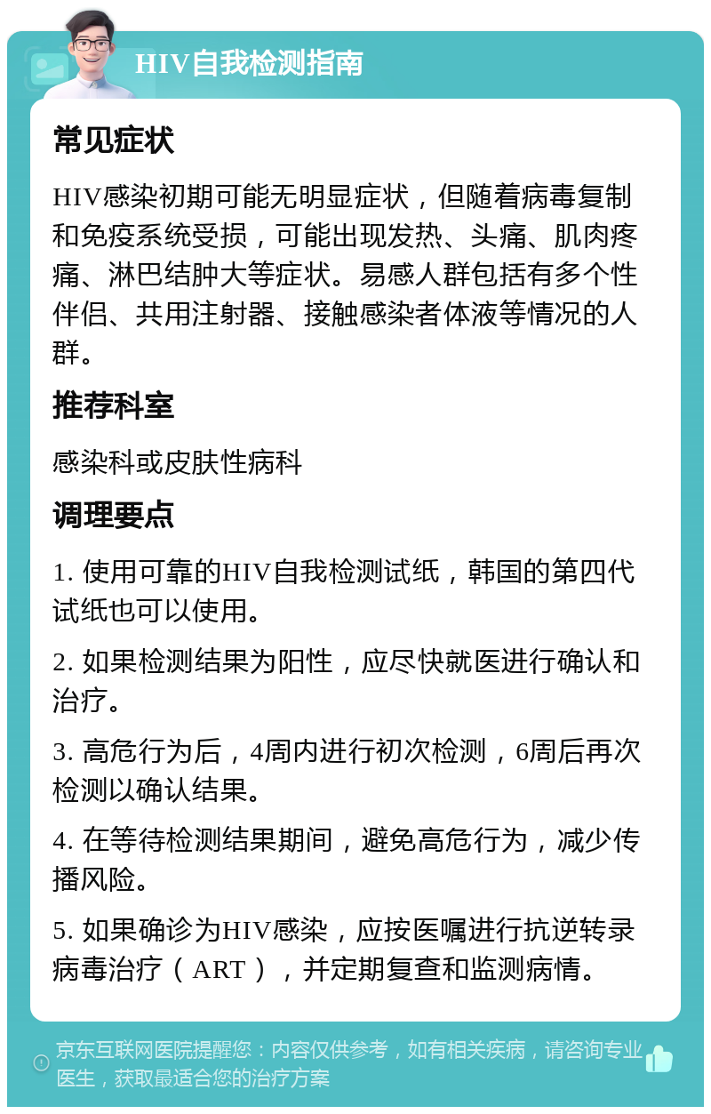 HIV自我检测指南 常见症状 HIV感染初期可能无明显症状，但随着病毒复制和免疫系统受损，可能出现发热、头痛、肌肉疼痛、淋巴结肿大等症状。易感人群包括有多个性伴侣、共用注射器、接触感染者体液等情况的人群。 推荐科室 感染科或皮肤性病科 调理要点 1. 使用可靠的HIV自我检测试纸，韩国的第四代试纸也可以使用。 2. 如果检测结果为阳性，应尽快就医进行确认和治疗。 3. 高危行为后，4周内进行初次检测，6周后再次检测以确认结果。 4. 在等待检测结果期间，避免高危行为，减少传播风险。 5. 如果确诊为HIV感染，应按医嘱进行抗逆转录病毒治疗（ART），并定期复查和监测病情。