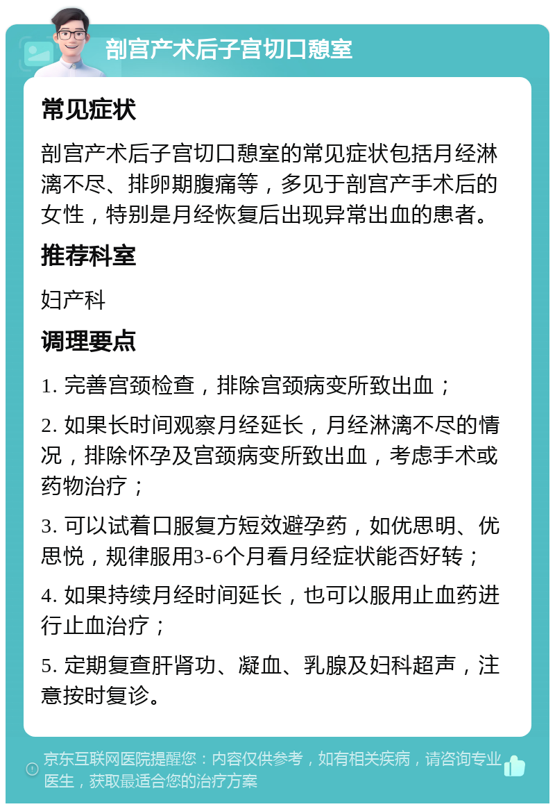 剖宫产术后子宫切口憩室 常见症状 剖宫产术后子宫切口憩室的常见症状包括月经淋漓不尽、排卵期腹痛等，多见于剖宫产手术后的女性，特别是月经恢复后出现异常出血的患者。 推荐科室 妇产科 调理要点 1. 完善宫颈检查，排除宫颈病变所致出血； 2. 如果长时间观察月经延长，月经淋漓不尽的情况，排除怀孕及宫颈病变所致出血，考虑手术或药物治疗； 3. 可以试着口服复方短效避孕药，如优思明、优思悦，规律服用3-6个月看月经症状能否好转； 4. 如果持续月经时间延长，也可以服用止血药进行止血治疗； 5. 定期复查肝肾功、凝血、乳腺及妇科超声，注意按时复诊。