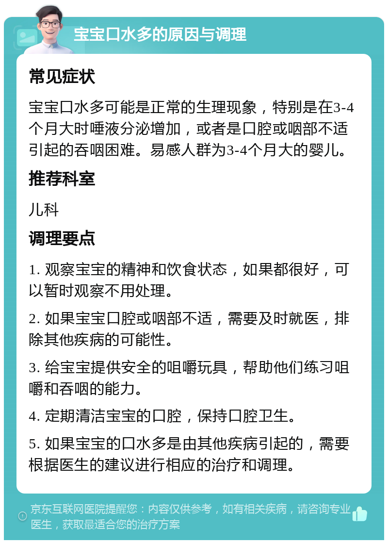 宝宝口水多的原因与调理 常见症状 宝宝口水多可能是正常的生理现象，特别是在3-4个月大时唾液分泌增加，或者是口腔或咽部不适引起的吞咽困难。易感人群为3-4个月大的婴儿。 推荐科室 儿科 调理要点 1. 观察宝宝的精神和饮食状态，如果都很好，可以暂时观察不用处理。 2. 如果宝宝口腔或咽部不适，需要及时就医，排除其他疾病的可能性。 3. 给宝宝提供安全的咀嚼玩具，帮助他们练习咀嚼和吞咽的能力。 4. 定期清洁宝宝的口腔，保持口腔卫生。 5. 如果宝宝的口水多是由其他疾病引起的，需要根据医生的建议进行相应的治疗和调理。