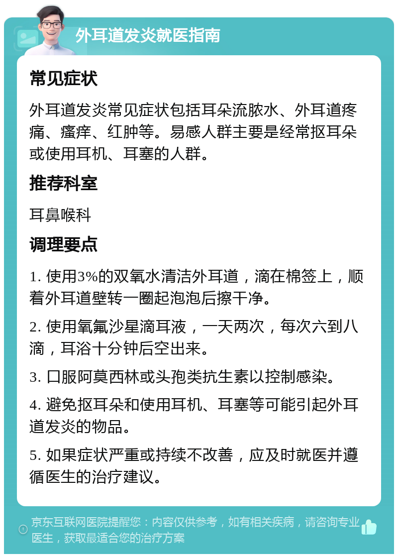 外耳道发炎就医指南 常见症状 外耳道发炎常见症状包括耳朵流脓水、外耳道疼痛、瘙痒、红肿等。易感人群主要是经常抠耳朵或使用耳机、耳塞的人群。 推荐科室 耳鼻喉科 调理要点 1. 使用3%的双氧水清洁外耳道，滴在棉签上，顺着外耳道壁转一圈起泡泡后擦干净。 2. 使用氧氟沙星滴耳液，一天两次，每次六到八滴，耳浴十分钟后空出来。 3. 口服阿莫西林或头孢类抗生素以控制感染。 4. 避免抠耳朵和使用耳机、耳塞等可能引起外耳道发炎的物品。 5. 如果症状严重或持续不改善，应及时就医并遵循医生的治疗建议。