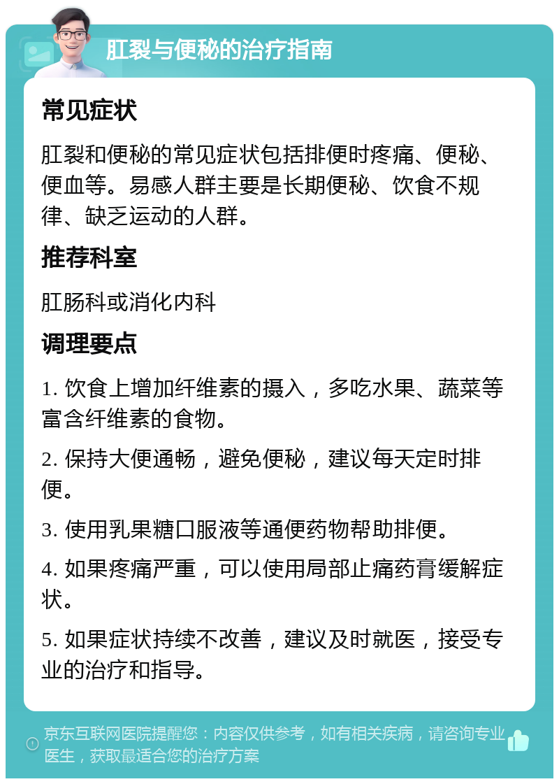 肛裂与便秘的治疗指南 常见症状 肛裂和便秘的常见症状包括排便时疼痛、便秘、便血等。易感人群主要是长期便秘、饮食不规律、缺乏运动的人群。 推荐科室 肛肠科或消化内科 调理要点 1. 饮食上增加纤维素的摄入，多吃水果、蔬菜等富含纤维素的食物。 2. 保持大便通畅，避免便秘，建议每天定时排便。 3. 使用乳果糖口服液等通便药物帮助排便。 4. 如果疼痛严重，可以使用局部止痛药膏缓解症状。 5. 如果症状持续不改善，建议及时就医，接受专业的治疗和指导。