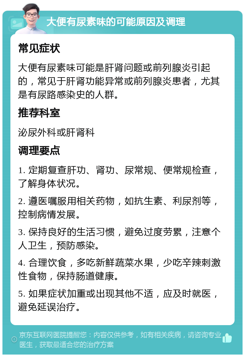 大便有尿素味的可能原因及调理 常见症状 大便有尿素味可能是肝肾问题或前列腺炎引起的，常见于肝肾功能异常或前列腺炎患者，尤其是有尿路感染史的人群。 推荐科室 泌尿外科或肝肾科 调理要点 1. 定期复查肝功、肾功、尿常规、便常规检查，了解身体状况。 2. 遵医嘱服用相关药物，如抗生素、利尿剂等，控制病情发展。 3. 保持良好的生活习惯，避免过度劳累，注意个人卫生，预防感染。 4. 合理饮食，多吃新鲜蔬菜水果，少吃辛辣刺激性食物，保持肠道健康。 5. 如果症状加重或出现其他不适，应及时就医，避免延误治疗。