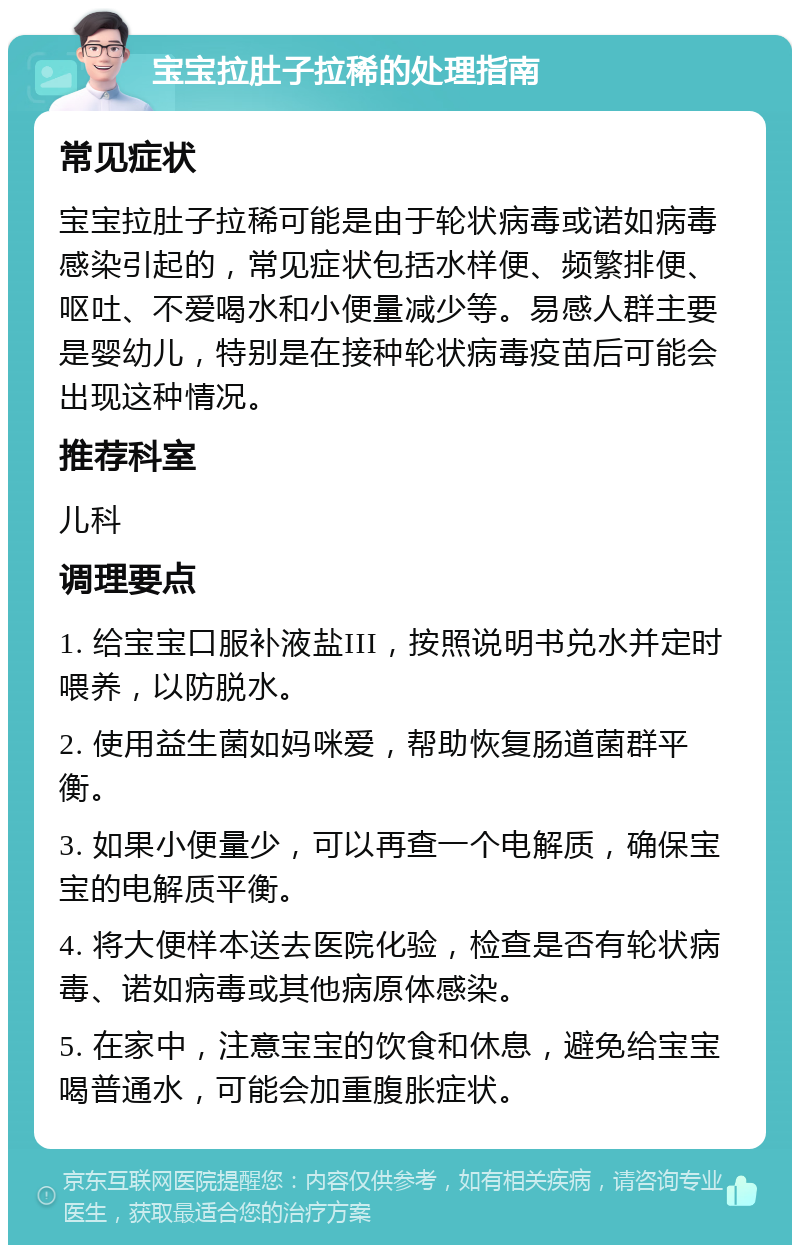 宝宝拉肚子拉稀的处理指南 常见症状 宝宝拉肚子拉稀可能是由于轮状病毒或诺如病毒感染引起的，常见症状包括水样便、频繁排便、呕吐、不爱喝水和小便量减少等。易感人群主要是婴幼儿，特别是在接种轮状病毒疫苗后可能会出现这种情况。 推荐科室 儿科 调理要点 1. 给宝宝口服补液盐III，按照说明书兑水并定时喂养，以防脱水。 2. 使用益生菌如妈咪爱，帮助恢复肠道菌群平衡。 3. 如果小便量少，可以再查一个电解质，确保宝宝的电解质平衡。 4. 将大便样本送去医院化验，检查是否有轮状病毒、诺如病毒或其他病原体感染。 5. 在家中，注意宝宝的饮食和休息，避免给宝宝喝普通水，可能会加重腹胀症状。