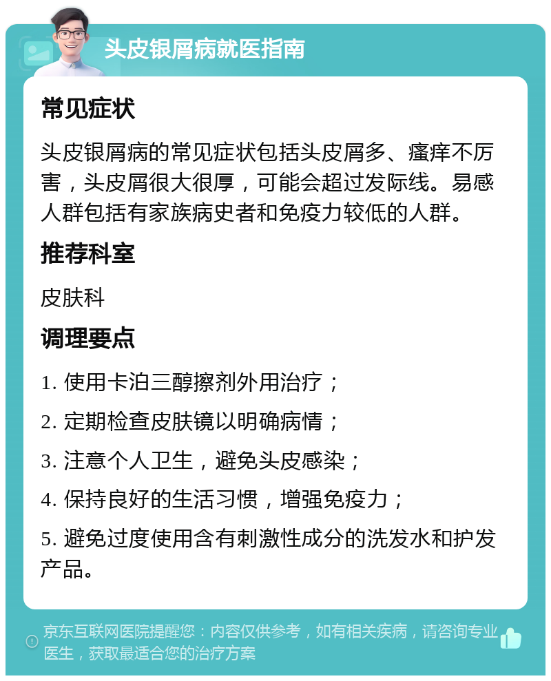 头皮银屑病就医指南 常见症状 头皮银屑病的常见症状包括头皮屑多、瘙痒不厉害，头皮屑很大很厚，可能会超过发际线。易感人群包括有家族病史者和免疫力较低的人群。 推荐科室 皮肤科 调理要点 1. 使用卡泊三醇擦剂外用治疗； 2. 定期检查皮肤镜以明确病情； 3. 注意个人卫生，避免头皮感染； 4. 保持良好的生活习惯，增强免疫力； 5. 避免过度使用含有刺激性成分的洗发水和护发产品。