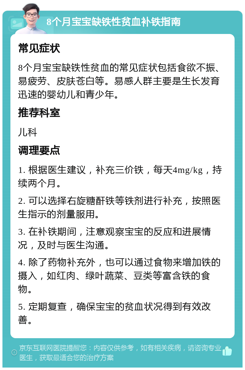 8个月宝宝缺铁性贫血补铁指南 常见症状 8个月宝宝缺铁性贫血的常见症状包括食欲不振、易疲劳、皮肤苍白等。易感人群主要是生长发育迅速的婴幼儿和青少年。 推荐科室 儿科 调理要点 1. 根据医生建议，补充三价铁，每天4mg/kg，持续两个月。 2. 可以选择右旋糖酐铁等铁剂进行补充，按照医生指示的剂量服用。 3. 在补铁期间，注意观察宝宝的反应和进展情况，及时与医生沟通。 4. 除了药物补充外，也可以通过食物来增加铁的摄入，如红肉、绿叶蔬菜、豆类等富含铁的食物。 5. 定期复查，确保宝宝的贫血状况得到有效改善。