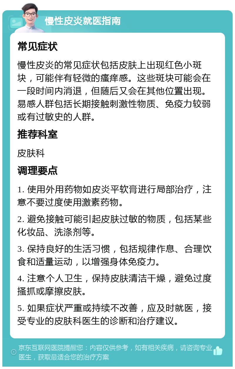 慢性皮炎就医指南 常见症状 慢性皮炎的常见症状包括皮肤上出现红色小斑块，可能伴有轻微的瘙痒感。这些斑块可能会在一段时间内消退，但随后又会在其他位置出现。易感人群包括长期接触刺激性物质、免疫力较弱或有过敏史的人群。 推荐科室 皮肤科 调理要点 1. 使用外用药物如皮炎平软膏进行局部治疗，注意不要过度使用激素药物。 2. 避免接触可能引起皮肤过敏的物质，包括某些化妆品、洗涤剂等。 3. 保持良好的生活习惯，包括规律作息、合理饮食和适量运动，以增强身体免疫力。 4. 注意个人卫生，保持皮肤清洁干燥，避免过度搔抓或摩擦皮肤。 5. 如果症状严重或持续不改善，应及时就医，接受专业的皮肤科医生的诊断和治疗建议。