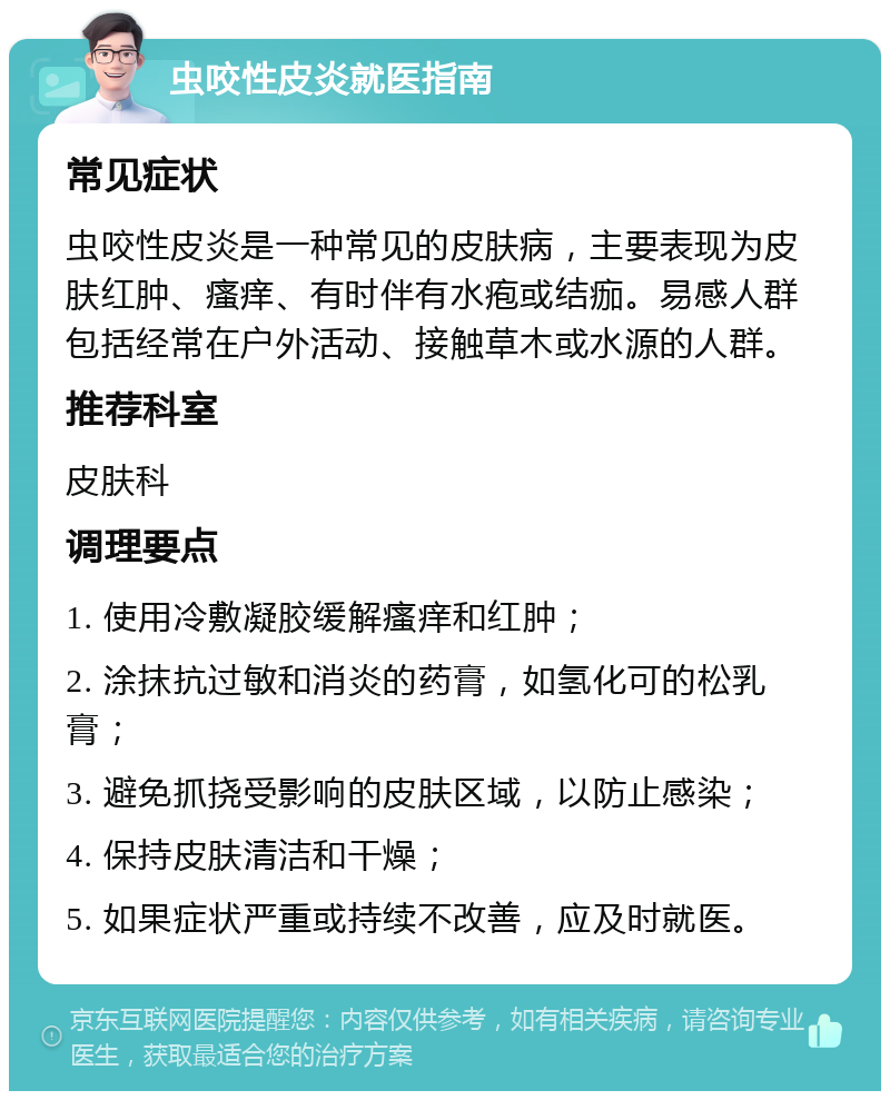 虫咬性皮炎就医指南 常见症状 虫咬性皮炎是一种常见的皮肤病，主要表现为皮肤红肿、瘙痒、有时伴有水疱或结痂。易感人群包括经常在户外活动、接触草木或水源的人群。 推荐科室 皮肤科 调理要点 1. 使用冷敷凝胶缓解瘙痒和红肿； 2. 涂抹抗过敏和消炎的药膏，如氢化可的松乳膏； 3. 避免抓挠受影响的皮肤区域，以防止感染； 4. 保持皮肤清洁和干燥； 5. 如果症状严重或持续不改善，应及时就医。