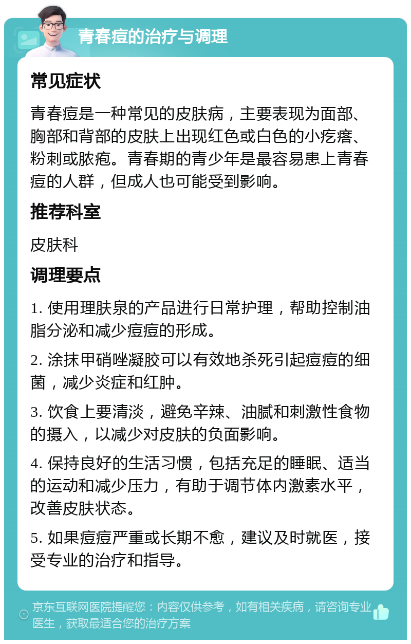 青春痘的治疗与调理 常见症状 青春痘是一种常见的皮肤病，主要表现为面部、胸部和背部的皮肤上出现红色或白色的小疙瘩、粉刺或脓疱。青春期的青少年是最容易患上青春痘的人群，但成人也可能受到影响。 推荐科室 皮肤科 调理要点 1. 使用理肤泉的产品进行日常护理，帮助控制油脂分泌和减少痘痘的形成。 2. 涂抹甲硝唑凝胶可以有效地杀死引起痘痘的细菌，减少炎症和红肿。 3. 饮食上要清淡，避免辛辣、油腻和刺激性食物的摄入，以减少对皮肤的负面影响。 4. 保持良好的生活习惯，包括充足的睡眠、适当的运动和减少压力，有助于调节体内激素水平，改善皮肤状态。 5. 如果痘痘严重或长期不愈，建议及时就医，接受专业的治疗和指导。