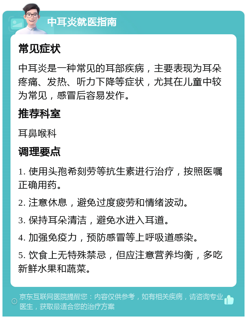 中耳炎就医指南 常见症状 中耳炎是一种常见的耳部疾病，主要表现为耳朵疼痛、发热、听力下降等症状，尤其在儿童中较为常见，感冒后容易发作。 推荐科室 耳鼻喉科 调理要点 1. 使用头孢希刻劳等抗生素进行治疗，按照医嘱正确用药。 2. 注意休息，避免过度疲劳和情绪波动。 3. 保持耳朵清洁，避免水进入耳道。 4. 加强免疫力，预防感冒等上呼吸道感染。 5. 饮食上无特殊禁忌，但应注意营养均衡，多吃新鲜水果和蔬菜。