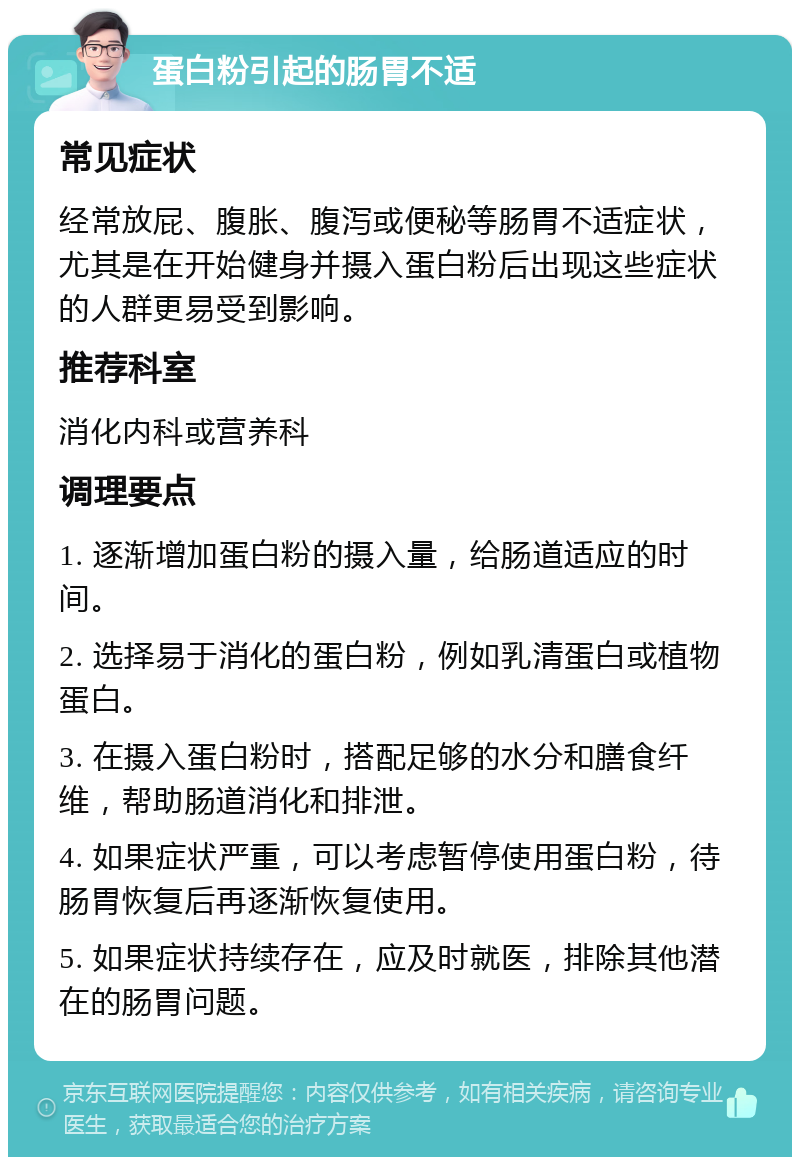 蛋白粉引起的肠胃不适 常见症状 经常放屁、腹胀、腹泻或便秘等肠胃不适症状，尤其是在开始健身并摄入蛋白粉后出现这些症状的人群更易受到影响。 推荐科室 消化内科或营养科 调理要点 1. 逐渐增加蛋白粉的摄入量，给肠道适应的时间。 2. 选择易于消化的蛋白粉，例如乳清蛋白或植物蛋白。 3. 在摄入蛋白粉时，搭配足够的水分和膳食纤维，帮助肠道消化和排泄。 4. 如果症状严重，可以考虑暂停使用蛋白粉，待肠胃恢复后再逐渐恢复使用。 5. 如果症状持续存在，应及时就医，排除其他潜在的肠胃问题。