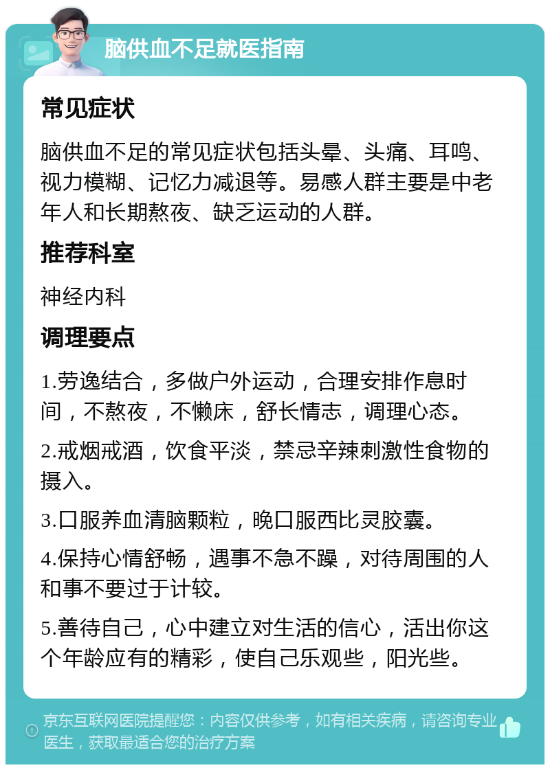 脑供血不足就医指南 常见症状 脑供血不足的常见症状包括头晕、头痛、耳鸣、视力模糊、记忆力减退等。易感人群主要是中老年人和长期熬夜、缺乏运动的人群。 推荐科室 神经内科 调理要点 1.劳逸结合，多做户外运动，合理安排作息时间，不熬夜，不懒床，舒长情志，调理心态。 2.戒烟戒酒，饮食平淡，禁忌辛辣刺激性食物的摄入。 3.口服养血清脑颗粒，晚口服西比灵胶囊。 4.保持心情舒畅，遇事不急不躁，对待周围的人和事不要过于计较。 5.善待自己，心中建立对生活的信心，活出你这个年龄应有的精彩，使自己乐观些，阳光些。