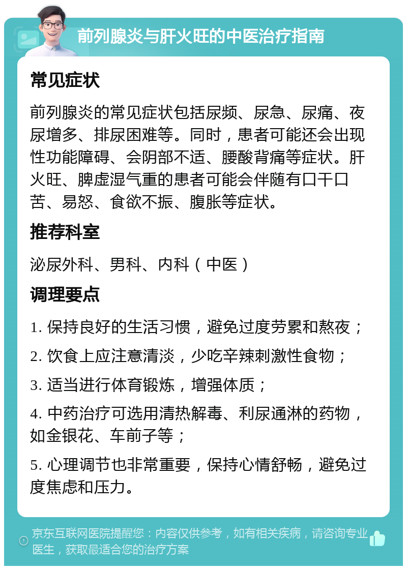 前列腺炎与肝火旺的中医治疗指南 常见症状 前列腺炎的常见症状包括尿频、尿急、尿痛、夜尿增多、排尿困难等。同时，患者可能还会出现性功能障碍、会阴部不适、腰酸背痛等症状。肝火旺、脾虚湿气重的患者可能会伴随有口干口苦、易怒、食欲不振、腹胀等症状。 推荐科室 泌尿外科、男科、内科（中医） 调理要点 1. 保持良好的生活习惯，避免过度劳累和熬夜； 2. 饮食上应注意清淡，少吃辛辣刺激性食物； 3. 适当进行体育锻炼，增强体质； 4. 中药治疗可选用清热解毒、利尿通淋的药物，如金银花、车前子等； 5. 心理调节也非常重要，保持心情舒畅，避免过度焦虑和压力。