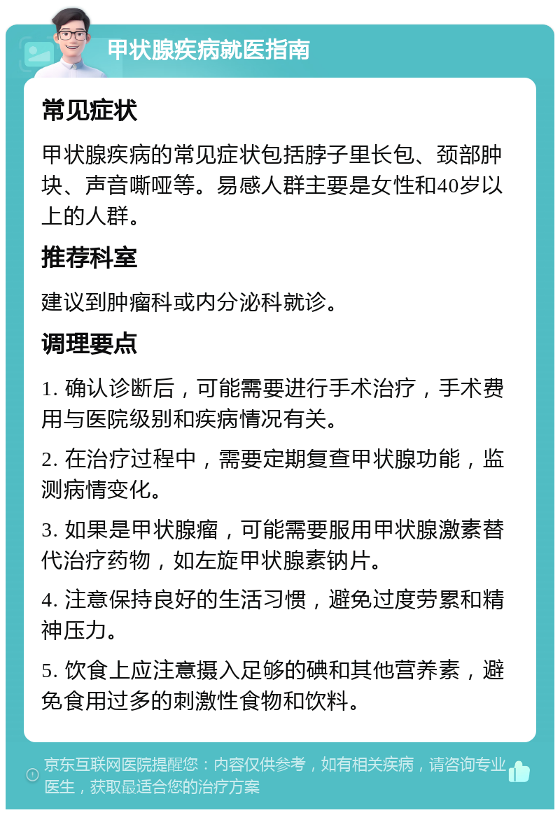 甲状腺疾病就医指南 常见症状 甲状腺疾病的常见症状包括脖子里长包、颈部肿块、声音嘶哑等。易感人群主要是女性和40岁以上的人群。 推荐科室 建议到肿瘤科或内分泌科就诊。 调理要点 1. 确认诊断后，可能需要进行手术治疗，手术费用与医院级别和疾病情况有关。 2. 在治疗过程中，需要定期复查甲状腺功能，监测病情变化。 3. 如果是甲状腺瘤，可能需要服用甲状腺激素替代治疗药物，如左旋甲状腺素钠片。 4. 注意保持良好的生活习惯，避免过度劳累和精神压力。 5. 饮食上应注意摄入足够的碘和其他营养素，避免食用过多的刺激性食物和饮料。