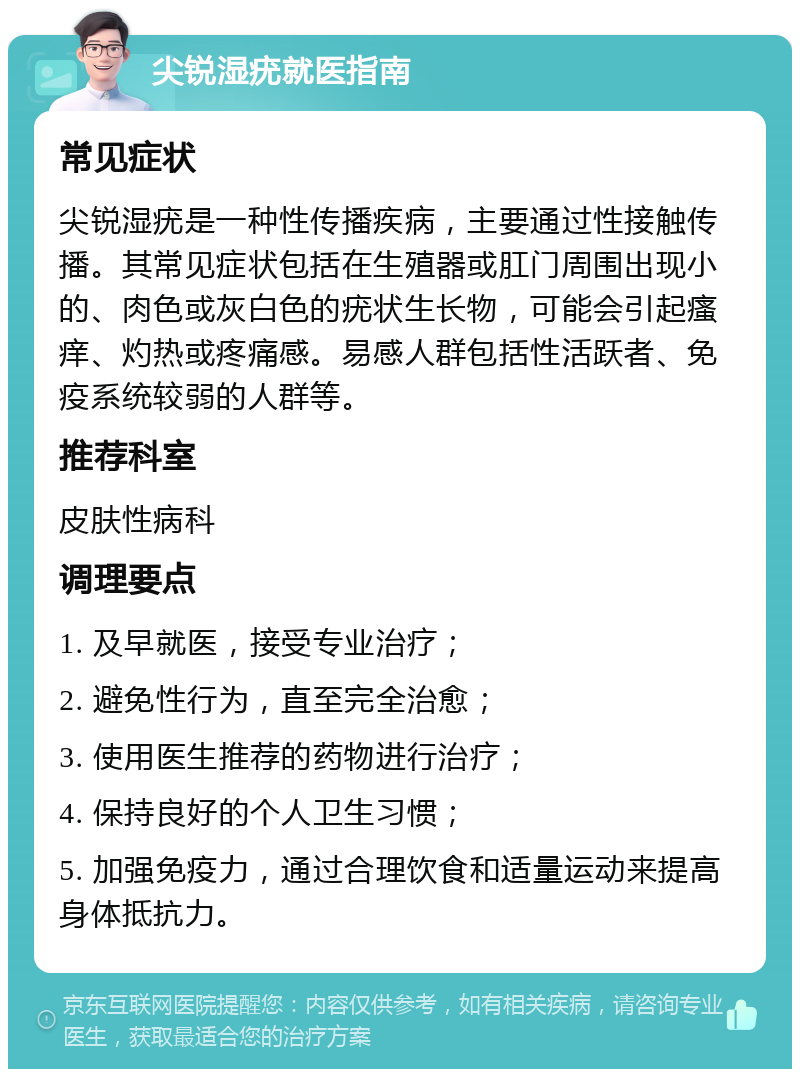 尖锐湿疣就医指南 常见症状 尖锐湿疣是一种性传播疾病，主要通过性接触传播。其常见症状包括在生殖器或肛门周围出现小的、肉色或灰白色的疣状生长物，可能会引起瘙痒、灼热或疼痛感。易感人群包括性活跃者、免疫系统较弱的人群等。 推荐科室 皮肤性病科 调理要点 1. 及早就医，接受专业治疗； 2. 避免性行为，直至完全治愈； 3. 使用医生推荐的药物进行治疗； 4. 保持良好的个人卫生习惯； 5. 加强免疫力，通过合理饮食和适量运动来提高身体抵抗力。