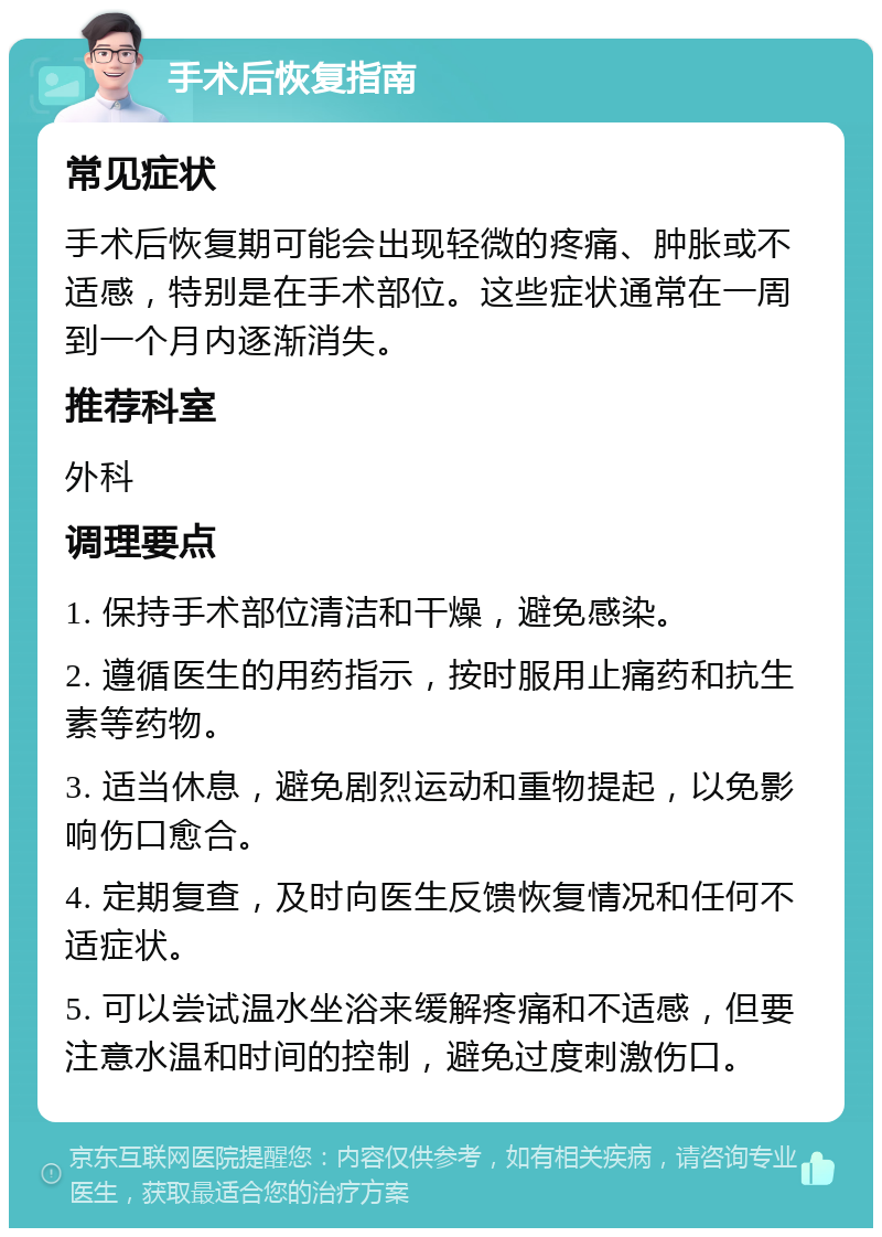 手术后恢复指南 常见症状 手术后恢复期可能会出现轻微的疼痛、肿胀或不适感，特别是在手术部位。这些症状通常在一周到一个月内逐渐消失。 推荐科室 外科 调理要点 1. 保持手术部位清洁和干燥，避免感染。 2. 遵循医生的用药指示，按时服用止痛药和抗生素等药物。 3. 适当休息，避免剧烈运动和重物提起，以免影响伤口愈合。 4. 定期复查，及时向医生反馈恢复情况和任何不适症状。 5. 可以尝试温水坐浴来缓解疼痛和不适感，但要注意水温和时间的控制，避免过度刺激伤口。