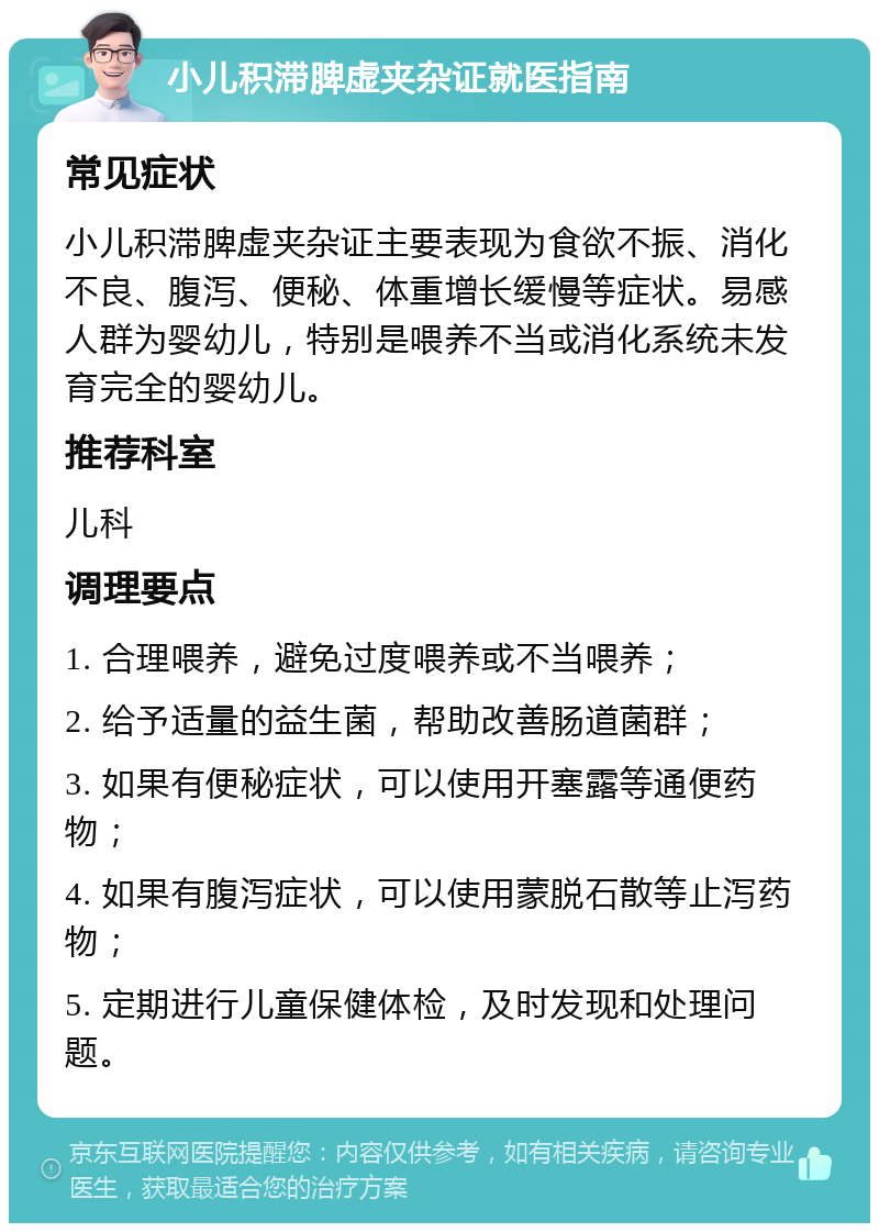 小儿积滞脾虚夹杂证就医指南 常见症状 小儿积滞脾虚夹杂证主要表现为食欲不振、消化不良、腹泻、便秘、体重增长缓慢等症状。易感人群为婴幼儿，特别是喂养不当或消化系统未发育完全的婴幼儿。 推荐科室 儿科 调理要点 1. 合理喂养，避免过度喂养或不当喂养； 2. 给予适量的益生菌，帮助改善肠道菌群； 3. 如果有便秘症状，可以使用开塞露等通便药物； 4. 如果有腹泻症状，可以使用蒙脱石散等止泻药物； 5. 定期进行儿童保健体检，及时发现和处理问题。