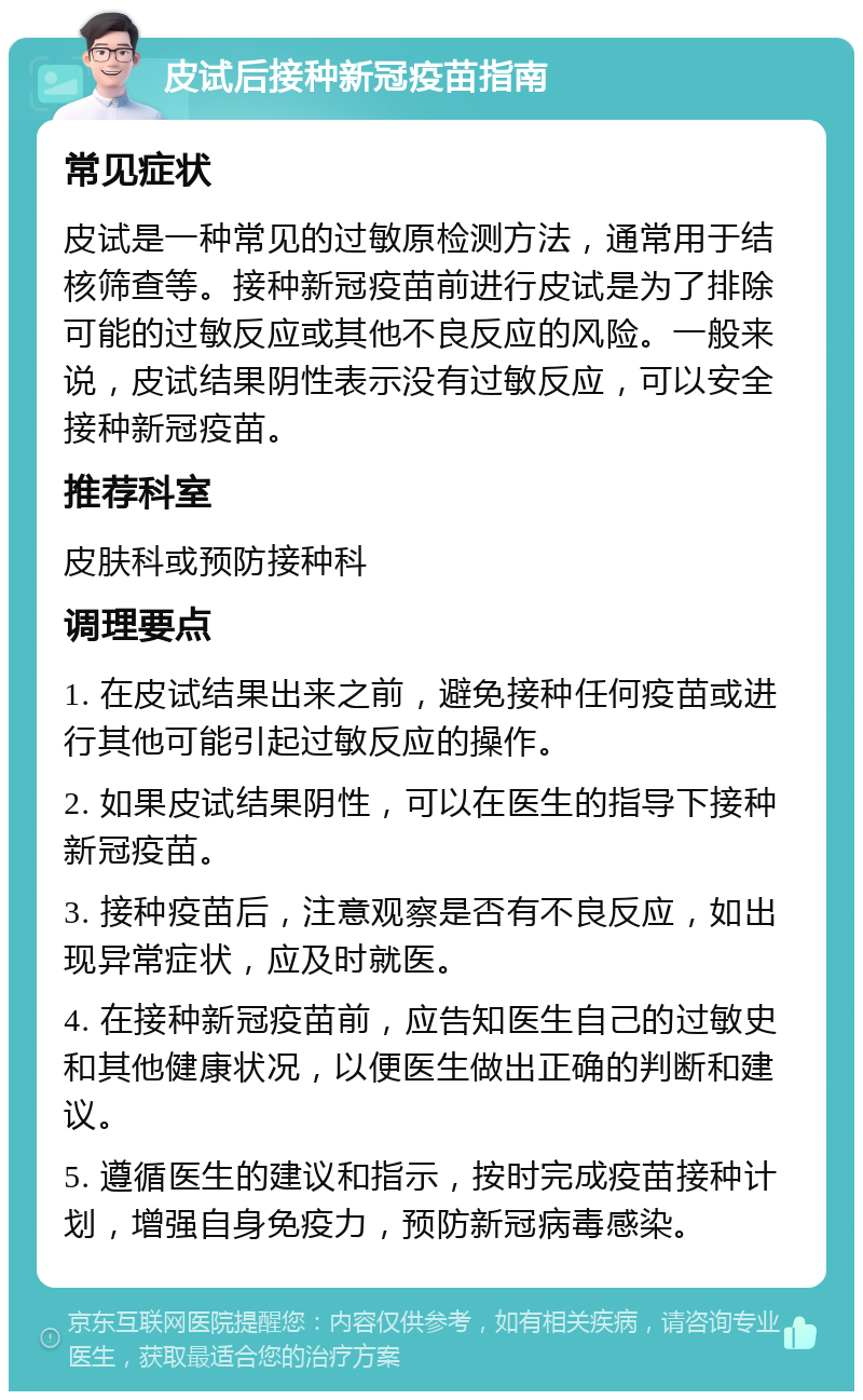 皮试后接种新冠疫苗指南 常见症状 皮试是一种常见的过敏原检测方法，通常用于结核筛查等。接种新冠疫苗前进行皮试是为了排除可能的过敏反应或其他不良反应的风险。一般来说，皮试结果阴性表示没有过敏反应，可以安全接种新冠疫苗。 推荐科室 皮肤科或预防接种科 调理要点 1. 在皮试结果出来之前，避免接种任何疫苗或进行其他可能引起过敏反应的操作。 2. 如果皮试结果阴性，可以在医生的指导下接种新冠疫苗。 3. 接种疫苗后，注意观察是否有不良反应，如出现异常症状，应及时就医。 4. 在接种新冠疫苗前，应告知医生自己的过敏史和其他健康状况，以便医生做出正确的判断和建议。 5. 遵循医生的建议和指示，按时完成疫苗接种计划，增强自身免疫力，预防新冠病毒感染。