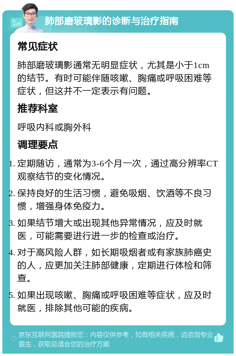 肺部磨玻璃影的诊断与治疗指南 常见症状 肺部磨玻璃影通常无明显症状，尤其是小于1cm的结节。有时可能伴随咳嗽、胸痛或呼吸困难等症状，但这并不一定表示有问题。 推荐科室 呼吸内科或胸外科 调理要点 定期随访，通常为3-6个月一次，通过高分辨率CT观察结节的变化情况。 保持良好的生活习惯，避免吸烟、饮酒等不良习惯，增强身体免疫力。 如果结节增大或出现其他异常情况，应及时就医，可能需要进行进一步的检查或治疗。 对于高风险人群，如长期吸烟者或有家族肺癌史的人，应更加关注肺部健康，定期进行体检和筛查。 如果出现咳嗽、胸痛或呼吸困难等症状，应及时就医，排除其他可能的疾病。