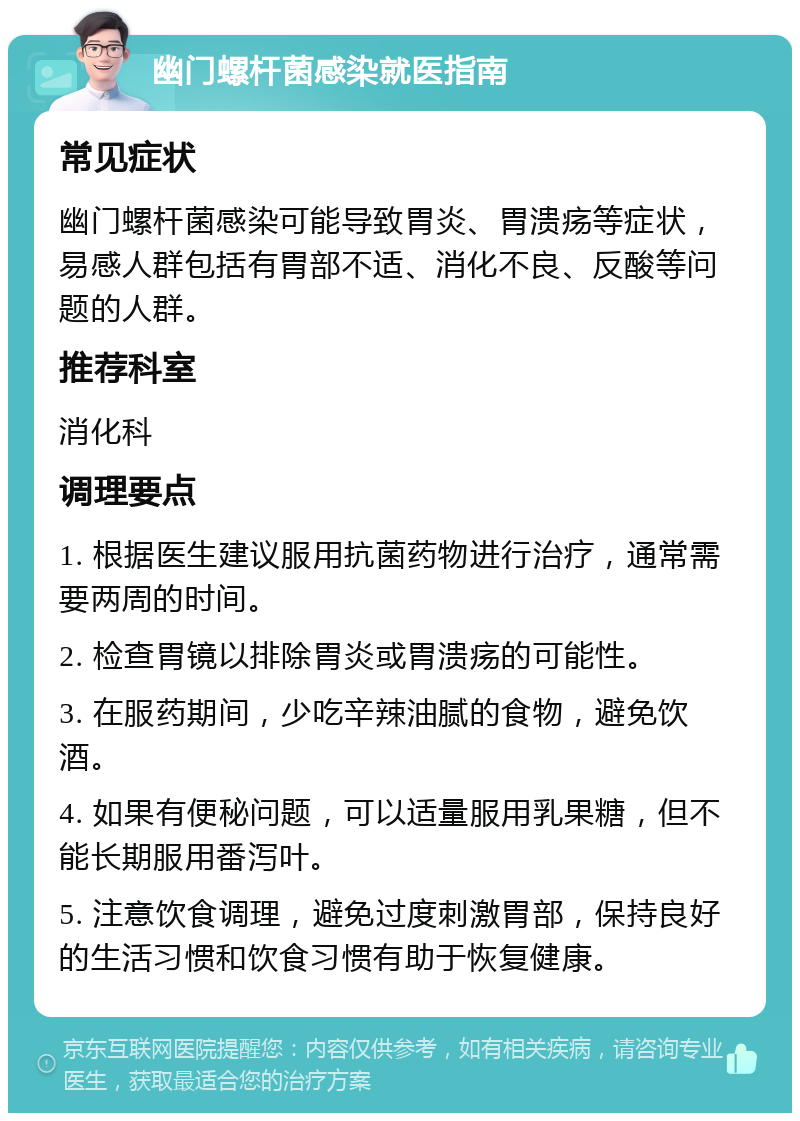 幽门螺杆菌感染就医指南 常见症状 幽门螺杆菌感染可能导致胃炎、胃溃疡等症状，易感人群包括有胃部不适、消化不良、反酸等问题的人群。 推荐科室 消化科 调理要点 1. 根据医生建议服用抗菌药物进行治疗，通常需要两周的时间。 2. 检查胃镜以排除胃炎或胃溃疡的可能性。 3. 在服药期间，少吃辛辣油腻的食物，避免饮酒。 4. 如果有便秘问题，可以适量服用乳果糖，但不能长期服用番泻叶。 5. 注意饮食调理，避免过度刺激胃部，保持良好的生活习惯和饮食习惯有助于恢复健康。