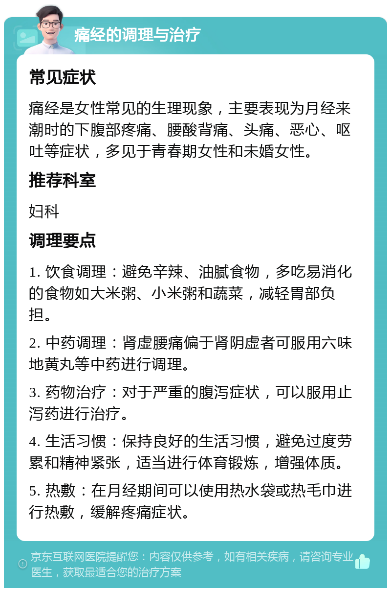 痛经的调理与治疗 常见症状 痛经是女性常见的生理现象，主要表现为月经来潮时的下腹部疼痛、腰酸背痛、头痛、恶心、呕吐等症状，多见于青春期女性和未婚女性。 推荐科室 妇科 调理要点 1. 饮食调理：避免辛辣、油腻食物，多吃易消化的食物如大米粥、小米粥和蔬菜，减轻胃部负担。 2. 中药调理：肾虚腰痛偏于肾阴虚者可服用六味地黄丸等中药进行调理。 3. 药物治疗：对于严重的腹泻症状，可以服用止泻药进行治疗。 4. 生活习惯：保持良好的生活习惯，避免过度劳累和精神紧张，适当进行体育锻炼，增强体质。 5. 热敷：在月经期间可以使用热水袋或热毛巾进行热敷，缓解疼痛症状。