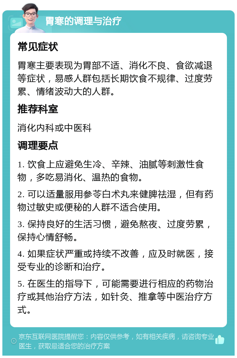 胃寒的调理与治疗 常见症状 胃寒主要表现为胃部不适、消化不良、食欲减退等症状，易感人群包括长期饮食不规律、过度劳累、情绪波动大的人群。 推荐科室 消化内科或中医科 调理要点 1. 饮食上应避免生冷、辛辣、油腻等刺激性食物，多吃易消化、温热的食物。 2. 可以适量服用参苓白术丸来健脾祛湿，但有药物过敏史或便秘的人群不适合使用。 3. 保持良好的生活习惯，避免熬夜、过度劳累，保持心情舒畅。 4. 如果症状严重或持续不改善，应及时就医，接受专业的诊断和治疗。 5. 在医生的指导下，可能需要进行相应的药物治疗或其他治疗方法，如针灸、推拿等中医治疗方式。