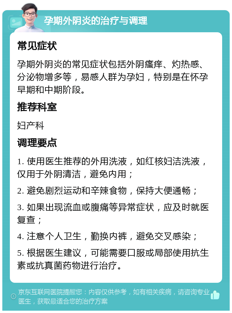 孕期外阴炎的治疗与调理 常见症状 孕期外阴炎的常见症状包括外阴瘙痒、灼热感、分泌物增多等，易感人群为孕妇，特别是在怀孕早期和中期阶段。 推荐科室 妇产科 调理要点 1. 使用医生推荐的外用洗液，如红核妇洁洗液，仅用于外阴清洁，避免内用； 2. 避免剧烈运动和辛辣食物，保持大便通畅； 3. 如果出现流血或腹痛等异常症状，应及时就医复查； 4. 注意个人卫生，勤换内裤，避免交叉感染； 5. 根据医生建议，可能需要口服或局部使用抗生素或抗真菌药物进行治疗。