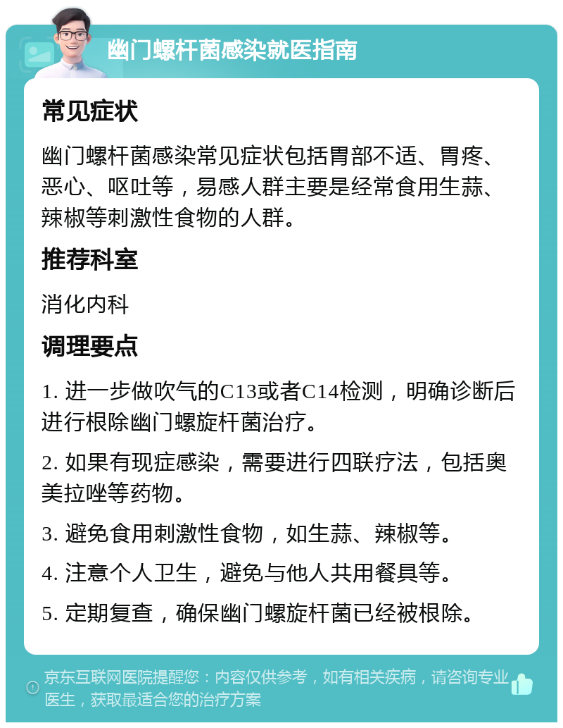 幽门螺杆菌感染就医指南 常见症状 幽门螺杆菌感染常见症状包括胃部不适、胃疼、恶心、呕吐等，易感人群主要是经常食用生蒜、辣椒等刺激性食物的人群。 推荐科室 消化内科 调理要点 1. 进一步做吹气的C13或者C14检测，明确诊断后进行根除幽门螺旋杆菌治疗。 2. 如果有现症感染，需要进行四联疗法，包括奥美拉唑等药物。 3. 避免食用刺激性食物，如生蒜、辣椒等。 4. 注意个人卫生，避免与他人共用餐具等。 5. 定期复查，确保幽门螺旋杆菌已经被根除。