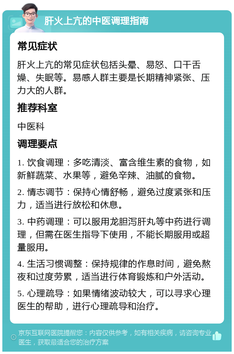 肝火上亢的中医调理指南 常见症状 肝火上亢的常见症状包括头晕、易怒、口干舌燥、失眠等。易感人群主要是长期精神紧张、压力大的人群。 推荐科室 中医科 调理要点 1. 饮食调理：多吃清淡、富含维生素的食物，如新鲜蔬菜、水果等，避免辛辣、油腻的食物。 2. 情志调节：保持心情舒畅，避免过度紧张和压力，适当进行放松和休息。 3. 中药调理：可以服用龙胆泻肝丸等中药进行调理，但需在医生指导下使用，不能长期服用或超量服用。 4. 生活习惯调整：保持规律的作息时间，避免熬夜和过度劳累，适当进行体育锻炼和户外活动。 5. 心理疏导：如果情绪波动较大，可以寻求心理医生的帮助，进行心理疏导和治疗。