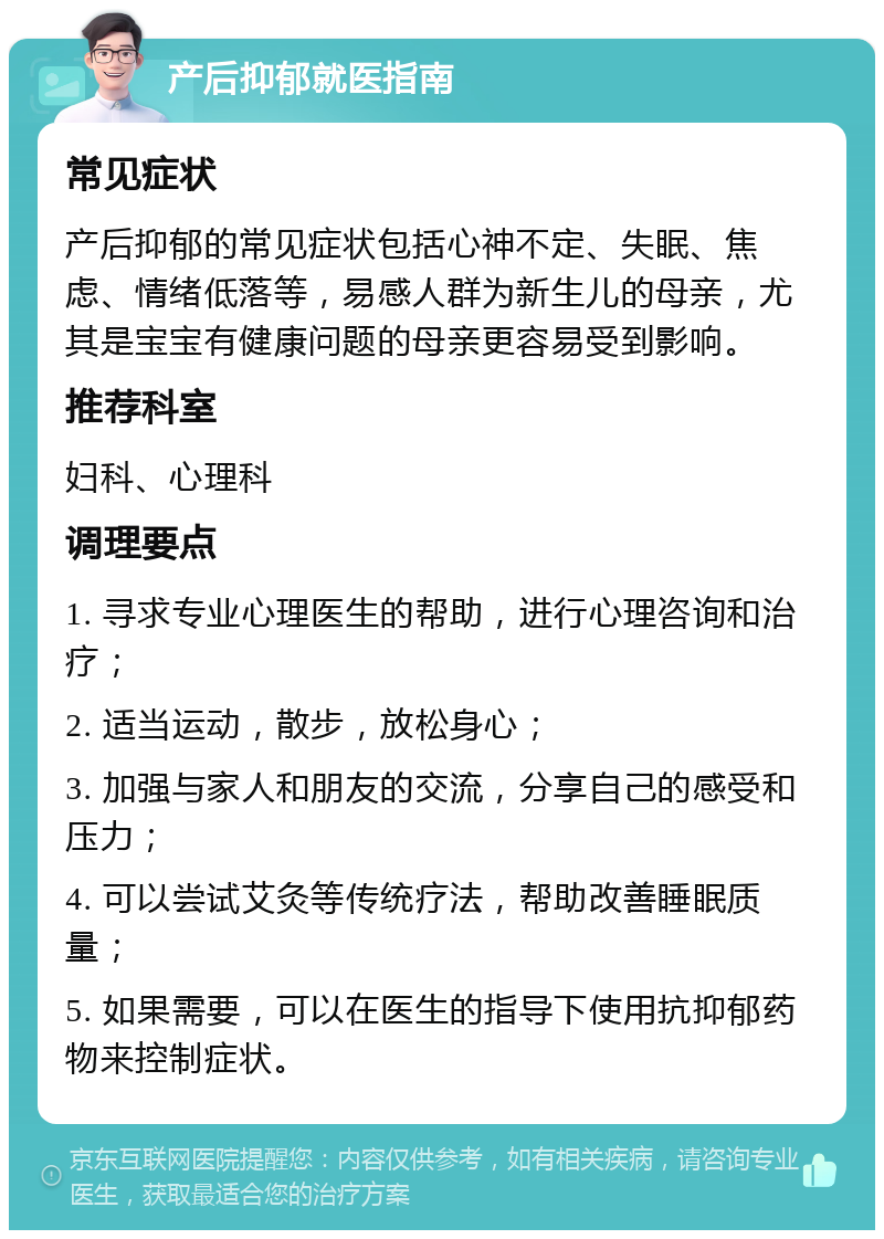 产后抑郁就医指南 常见症状 产后抑郁的常见症状包括心神不定、失眠、焦虑、情绪低落等，易感人群为新生儿的母亲，尤其是宝宝有健康问题的母亲更容易受到影响。 推荐科室 妇科、心理科 调理要点 1. 寻求专业心理医生的帮助，进行心理咨询和治疗； 2. 适当运动，散步，放松身心； 3. 加强与家人和朋友的交流，分享自己的感受和压力； 4. 可以尝试艾灸等传统疗法，帮助改善睡眠质量； 5. 如果需要，可以在医生的指导下使用抗抑郁药物来控制症状。