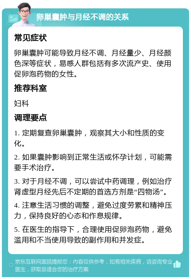 卵巢囊肿与月经不调的关系 常见症状 卵巢囊肿可能导致月经不调、月经量少、月经颜色深等症状，易感人群包括有多次流产史、使用促卵泡药物的女性。 推荐科室 妇科 调理要点 1. 定期复查卵巢囊肿，观察其大小和性质的变化。 2. 如果囊肿影响到正常生活或怀孕计划，可能需要手术治疗。 3. 对于月经不调，可以尝试中药调理，例如治疗肾虚型月经先后不定期的首选方剂是“四物汤”。 4. 注意生活习惯的调整，避免过度劳累和精神压力，保持良好的心态和作息规律。 5. 在医生的指导下，合理使用促卵泡药物，避免滥用和不当使用导致的副作用和并发症。