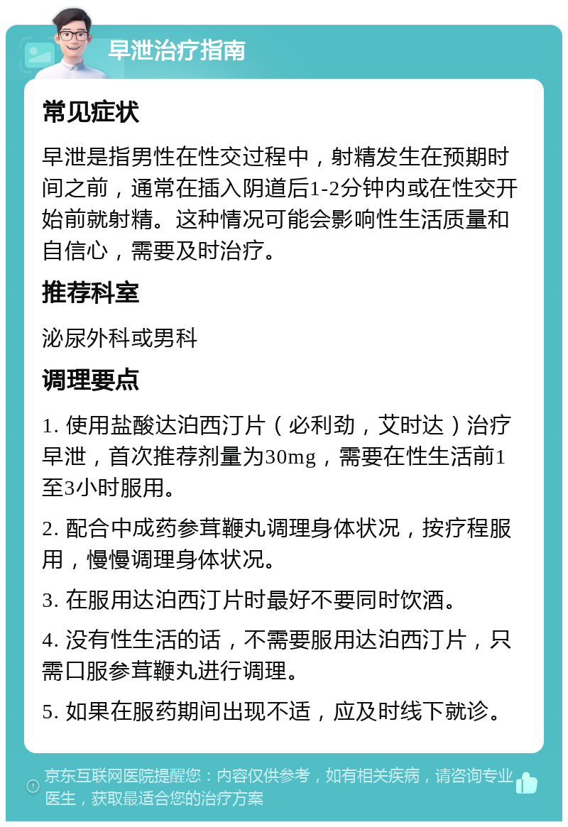 早泄治疗指南 常见症状 早泄是指男性在性交过程中，射精发生在预期时间之前，通常在插入阴道后1-2分钟内或在性交开始前就射精。这种情况可能会影响性生活质量和自信心，需要及时治疗。 推荐科室 泌尿外科或男科 调理要点 1. 使用盐酸达泊西汀片（必利劲，艾时达）治疗早泄，首次推荐剂量为30mg，需要在性生活前1至3小时服用。 2. 配合中成药参茸鞭丸调理身体状况，按疗程服用，慢慢调理身体状况。 3. 在服用达泊西汀片时最好不要同时饮酒。 4. 没有性生活的话，不需要服用达泊西汀片，只需口服参茸鞭丸进行调理。 5. 如果在服药期间出现不适，应及时线下就诊。