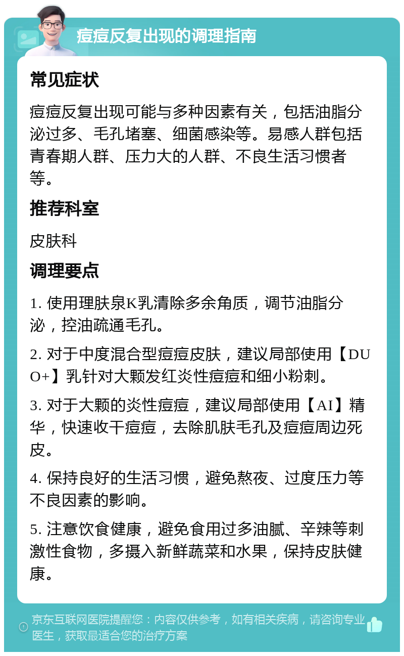 痘痘反复出现的调理指南 常见症状 痘痘反复出现可能与多种因素有关，包括油脂分泌过多、毛孔堵塞、细菌感染等。易感人群包括青春期人群、压力大的人群、不良生活习惯者等。 推荐科室 皮肤科 调理要点 1. 使用理肤泉K乳清除多余角质，调节油脂分泌，控油疏通毛孔。 2. 对于中度混合型痘痘皮肤，建议局部使用【DUO+】乳针对大颗发红炎性痘痘和细小粉刺。 3. 对于大颗的炎性痘痘，建议局部使用【AI】精华，快速收干痘痘，去除肌肤毛孔及痘痘周边死皮。 4. 保持良好的生活习惯，避免熬夜、过度压力等不良因素的影响。 5. 注意饮食健康，避免食用过多油腻、辛辣等刺激性食物，多摄入新鲜蔬菜和水果，保持皮肤健康。