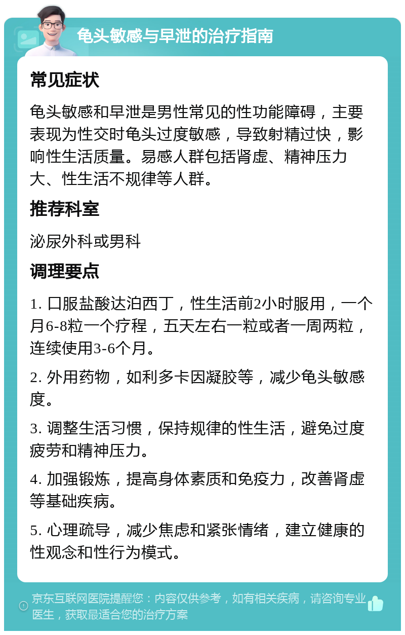 龟头敏感与早泄的治疗指南 常见症状 龟头敏感和早泄是男性常见的性功能障碍，主要表现为性交时龟头过度敏感，导致射精过快，影响性生活质量。易感人群包括肾虚、精神压力大、性生活不规律等人群。 推荐科室 泌尿外科或男科 调理要点 1. 口服盐酸达泊西丁，性生活前2小时服用，一个月6-8粒一个疗程，五天左右一粒或者一周两粒，连续使用3-6个月。 2. 外用药物，如利多卡因凝胶等，减少龟头敏感度。 3. 调整生活习惯，保持规律的性生活，避免过度疲劳和精神压力。 4. 加强锻炼，提高身体素质和免疫力，改善肾虚等基础疾病。 5. 心理疏导，减少焦虑和紧张情绪，建立健康的性观念和性行为模式。