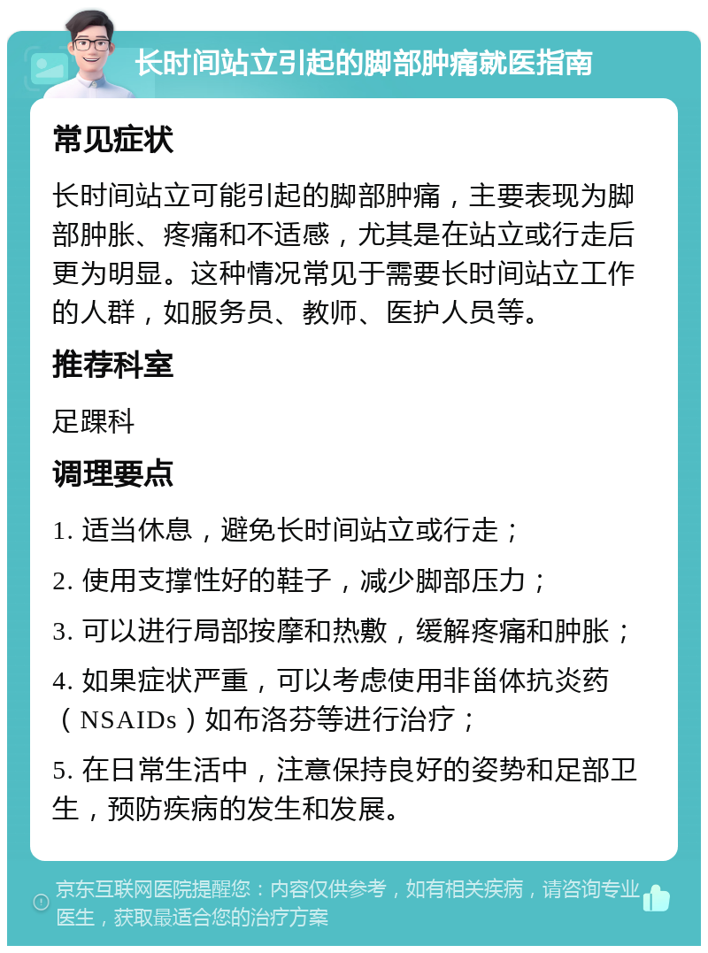 长时间站立引起的脚部肿痛就医指南 常见症状 长时间站立可能引起的脚部肿痛，主要表现为脚部肿胀、疼痛和不适感，尤其是在站立或行走后更为明显。这种情况常见于需要长时间站立工作的人群，如服务员、教师、医护人员等。 推荐科室 足踝科 调理要点 1. 适当休息，避免长时间站立或行走； 2. 使用支撑性好的鞋子，减少脚部压力； 3. 可以进行局部按摩和热敷，缓解疼痛和肿胀； 4. 如果症状严重，可以考虑使用非甾体抗炎药（NSAIDs）如布洛芬等进行治疗； 5. 在日常生活中，注意保持良好的姿势和足部卫生，预防疾病的发生和发展。